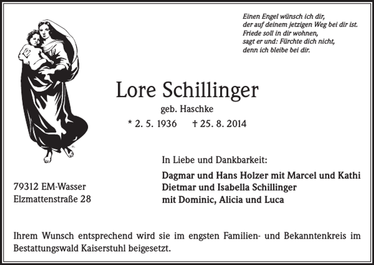 <p>Einen Engel wünsch ich dir,<br />der auf deinem jetzigen Weg bei dir ist.<br />Friede soll in dir wohnen,<br />sagt er und: Fürchte dich nicht,<br />denn ich bleibe bei dir.</p><p>Lore Schillinger<br />geb. Haschke<br />* 2. 5. 1936<br />† 25. 8. 2014</p><p>79312 EM-Wasser<br />Elzmattenstraße 28</p><p>In Liebe und Dankbarkeit:<br />Dagmar und Hans Holzer mit Marcel und Kathi<br />Dietmar und Isabella Schillinger<br />mit Dominic, Alicia und Luca</p><p>Ihrem Wunsch entsprechend wird sie im engsten Familien- und Bekanntenkreis im<br />Bestattungswald Kaiserstuhl beigesetzt.</p>