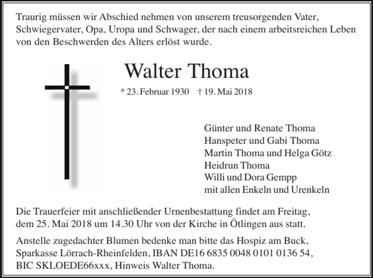 <p>Traurig müssen wir Abschied nehmen von unserem treusorgenden Vater,<br />Schwiegervater, Opa, Uropa und Schwager, der nach einem arbeitsreichen Leben<br />von den Beschwerden des Alters erlöst wurde.</p><p>Walter Thoma<br />* 23. Februar 1930 † 19. Mai 2018</p><p>Günter und Renate Thoma<br />Hanspeter und Gabi Thoma<br />Martin Thoma und Helga Götz<br />Heidrun Thoma<br />Willi und Dora Gempp<br />mit allen Enkeln und Urenkeln<br />Die Trauerfeier mit anschließender Urnenbestattung findet am Freitag,<br />dem 25. Mai 2018 um 14.30 Uhr von der Kirche in Ötlingen aus statt.<br />Anstelle zugedachter Blumen bedenke man bitte das Hospiz am Buck,<br />Sparkasse Lörrach-Rheinfelden, IBAN DE1835 0048 0136 54,<br />BIC SKLOEDE66xxx, Hinweis Walter Thoma.</p>