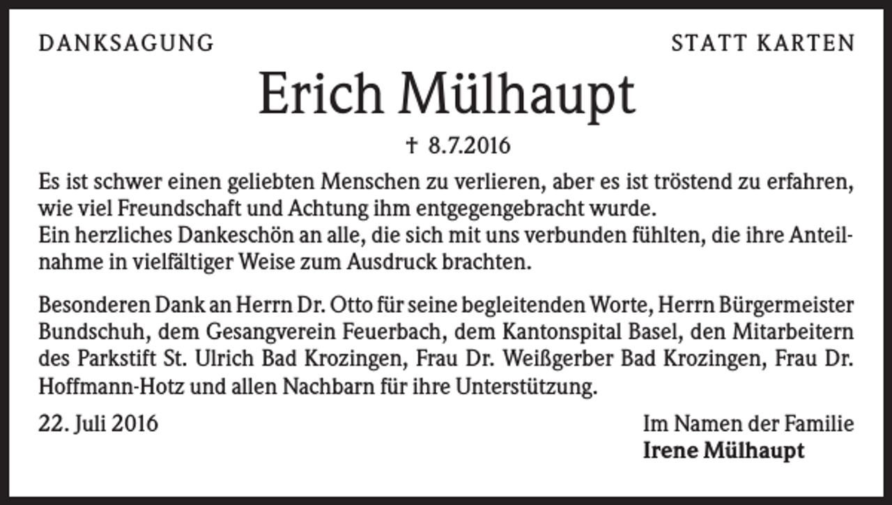 <p>DANKSAGUNG</p><p>S TA TT K A RTEN</p><p>Erich Mülhaupt<br />† 8.7.2016<br />Es ist schwer einen geliebten Menschen zu verlieren, aber es ist tröstend zu erfahren,<br />wie viel Freundschaft und Achtung ihm entgegengebracht wurde.<br />Ein herzliches Dankeschön an alle, die sich mit uns verbunden fühlten, die ihre Anteilnahme in vielfältiger Weise zum Ausdruck brachten.<br />Besonderen Dank an Herrn Dr. Otto für seine begleitenden Worte, Herrn Bürgermeister<br />Bundschuh, dem Gesangverein Feuerbach, dem Kantonspital Basel, den Mitarbeitern<br />des Parkstift St. Ulrich Bad Krozingen, Frau Dr. Weißgerber Bad Krozingen, Frau Dr.<br />Hoffmann-Hotz und allen Nachbarn für ihre Unterstützung.<br />22. Juli 2016</p><p>Im Namen der Familie<br />Irene Mülhaupt</p>