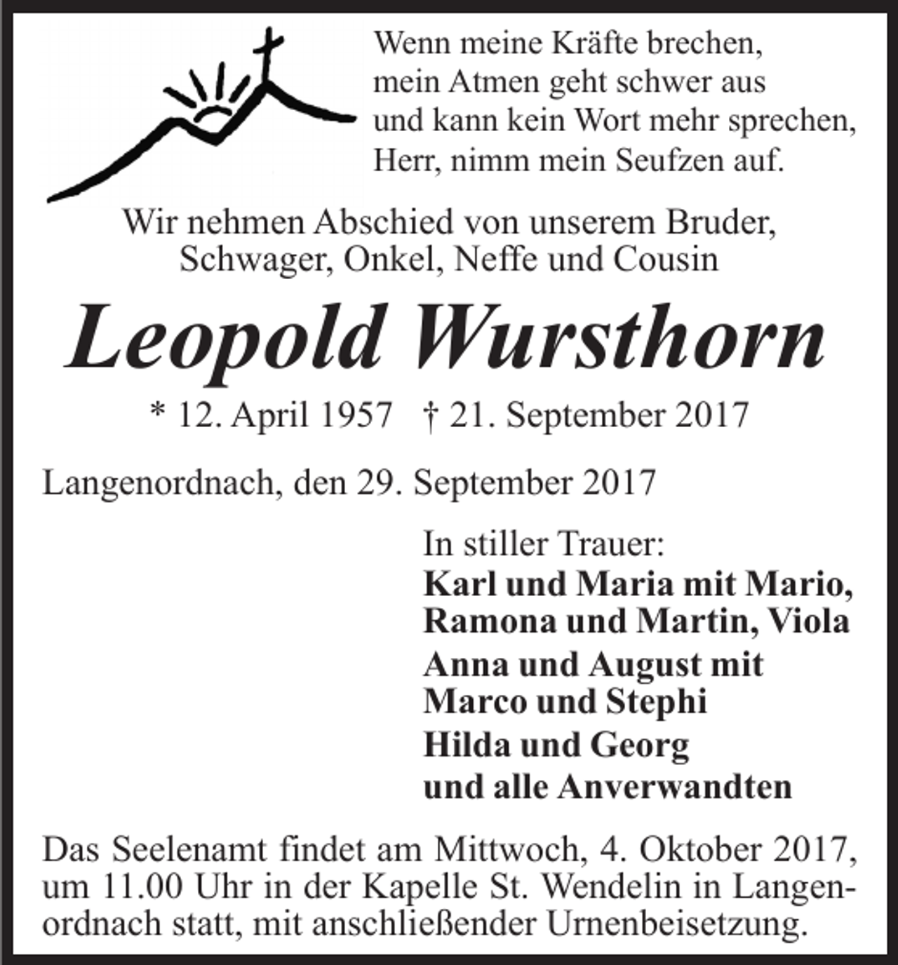<p>Wenn<br />We<br />n n mmeine<br />ei n e KrKräfte<br />äft e brbrechen,<br />e c h e n,<br />Atmen<br />mmein<br />ei n At<br />m e n ggeht<br />e ht s schwer<br />c h w er aaus<br />us<br />uund<br />n d kkann<br />a n n kkein<br />ei n Wort<br />W ort mehr<br />m e hr sprechen,<br />s pr e c h e n,<br />HHerr,<br />err, ninimm<br />m m mein<br />m ei n SSeufzen<br />e uf z e n auf.<br />a uf.</p><p>Wir<br />h m e n AAbschied<br />bs c hi e d v von<br />o n uunserem<br />ns er e m Bruder,<br />Br u d er,<br />Wirn enehmen<br />S c h w a g er, Onkel,<br />O n k el, Neffe<br />N eff e uund<br />n d Cousin<br />C o usi n<br />Schwager,</p><p>LLeopold<br />e o p ol d Wursthorn<br />W urst h or n<br />** 112.<br />2. April<br />A pril 11957<br />9 5 7 †† 221.<br />1. September<br />S e pt e m b er</p><p>LLangenordnach,<br />a n g e n or d n a c h, dden<br />e n 229.<br />9. SSeptember<br />e pt e m b er<br />In<br />I n stiller<br />still er Trauer:<br />Tr a u er:<br />Karl<br />K a rl uund<br />n d Maria<br />M a ri a mit<br />mit Mario,<br />M a ri o,<br />Ramona<br />Viola<br />R a m o n a uund<br />n d Martin,<br />M a rti n, Vi<br />ol a<br />A n n a uund<br />n d AAugust<br />u g ust mit<br />mit<br />Anna<br />M a r c o u und<br />n d StStephi<br />e p hi<br />Marco<br />Hilda<br />Hil d a uund<br />n d GGeorg<br />e or g<br />und<br />alle<br />u n d all<br />e Anverwandten<br />A n v e r w a n dt e n<br />DDas<br />as SSeelenamt<br />e el e n a mt fifindet<br />n d et aam<br />m Mittwoch,<br />Mitt w o c h, 4.<br />4. Oktober<br />O kt o b er 2017,<br />2 01 7,<br />uum<br />m 111.00<br />1. Uhr<br />U hr iin<br />n dder<br />er Kapelle<br />K a p ell e St.<br />St. Wendelin<br />We n d eli n iinn LangenL a n g e nor<br />ordnach<br />d n a c h ststatt,<br />att, mit<br />mit aanschließender<br />ns c hli e ß e n d er Urnenbeisetzung.<br />Ur n e n b eis et z u n g .</p>