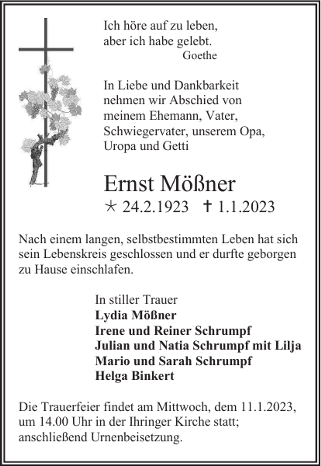 <p>Ich höre auf zu leben,<br />aber ich habe gelebt.<br />Goethe</p><p>In Liebe und Dankbarkeit<br />nehmen wir Abschied von<br />meinem Ehemann, Vater,<br />Schwiegervater, unserem Opa,<br />Uropa und Getti</p><p>Ernst Mößner<br /> 24.2.1923  1.1.2023<br />Nach einem langen, selbstbestimmten Leben hat sich<br />sein Lebenskreis geschlossen und er durfte geborgen<br />zu Hause einschlafen.<br />In stiller Trauer<br />Lydia Mößner<br />Irene und Reiner Schrumpf<br />Julian und Natia Schrumpf mit Lilja<br />Mario und Sarah Schrumpf<br />Helga Binkert<br />Die Trauerfeier findet am Mittwoch, dem 11.1.2023,<br />um 14.00 Uhr in der Ihringer Kirche statt;<br />anschließend Urnenbeisetzung.</p>