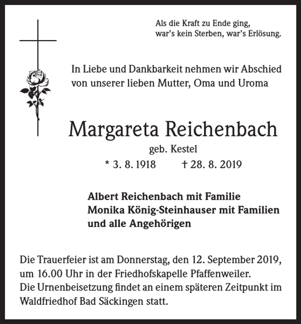 <p>Als die Kraft zu Ende ging,<br />war’s kein Sterben, war’s Erlösung.</p><p>In Liebe und Dankbarkeit nehmen wir Abschied<br />von unserer lieben Mutter, Oma und Uroma</p><p>Margareta Reichenbach<br />geb. Kestel<br />* 3. 8. 1918<br />† 28. 8. 2019<br />Albert Reichenbach mit Familie<br />Monika König-Steinhauser mit Familien<br />und alle Angehörigen<br />Die Trauerfeier ist am Donnerstag, den 12. September 2019,<br />um 16.00 Uhr in der Friedhofskapelle Pfaffenweiler.<br />Die Urnenbeisetzung findet an einem späteren Zeitpunkt im<br />Waldfriedhof Bad Säckingen statt.</p>
