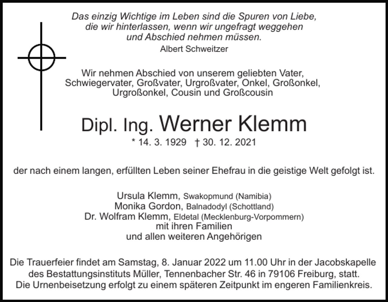 <p>Das einzig Wichtige im Leben sind die Spuren von Liebe,<br />die wir hinterlassen, wenn wir ungefragt weggehen<br />und Abschied nehmen müssen.<br />Albert Schweitzer</p><p>Wir nehmen Abschied von unserem geliebten Vater,<br />Schwiegervater, Großvater, Urgroßvater, Onkel, Großonkel,<br />Urgroßonkel, Cousin und Großcousin</p><p>Dipl. Ing. Werner</p><p>Klemm</p><p>* 14. 3. 1929 † 30. 12. 2021<br />der nach einem langen, erfüllten Leben seiner Ehefrau in die geistige Welt gefolgt ist.<br />Ursula Klemm, Swakopmund (Namibia)<br />Monika Gordon, Balnadodyl (Schottland)<br />Dr. Wolfram Klemm, Eldetal (Mecklenburg-Vorpommern)<br />mit ihren Familien<br />und allen weiteren Angehörigen<br />Die Trauerfeier findet am Samstag, 8. Januar 2022 um 11.00 Uhr in der Jacobskapelle<br />des Bestattungsinstituts Müller, Tennenbacher Str. 46 in 79106 Freiburg, statt.<br />Die Urnenbeisetzung erfolgt zu einem späteren Zeitpunkt im engeren Familienkreis.</p>
