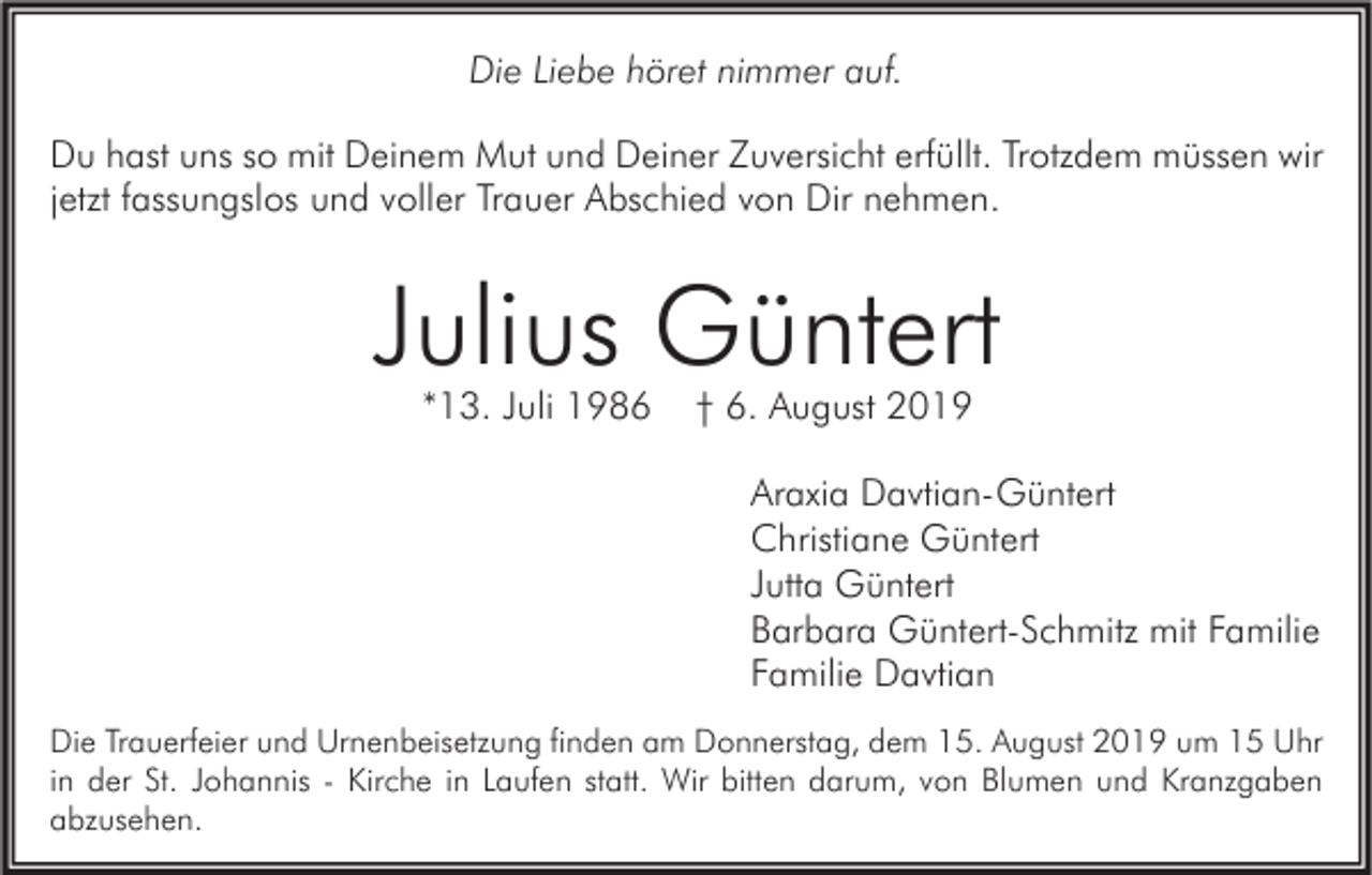 <p>Die Liebe höret nimmer auf.<br />Du hast uns so mit Deinem Mut und Deiner Zuversicht erfüllt. Trotzdem müssen wir<br />jetzt fassungslos und voller Trauer Abschied von Dir nehmen.</p><p>Julius Güntert<br />*13. Juli 1986</p><p>† 6. August 2019<br />Araxia Davtian-Güntert<br />Christiane Güntert<br />Jutta Güntert<br />Barbara Güntert-Schmitz mit Familie<br />Familie Davtian</p><p>Die Trauerfeier und Urnenbeisetzung finden am Donnerstag, dem 15. August 2019 um 15 Uhr<br />in der St. Johannis - Kirche in Laufen statt. Wir bitten darum, von Blumen und Kranzgaben<br />abzusehen.</p>