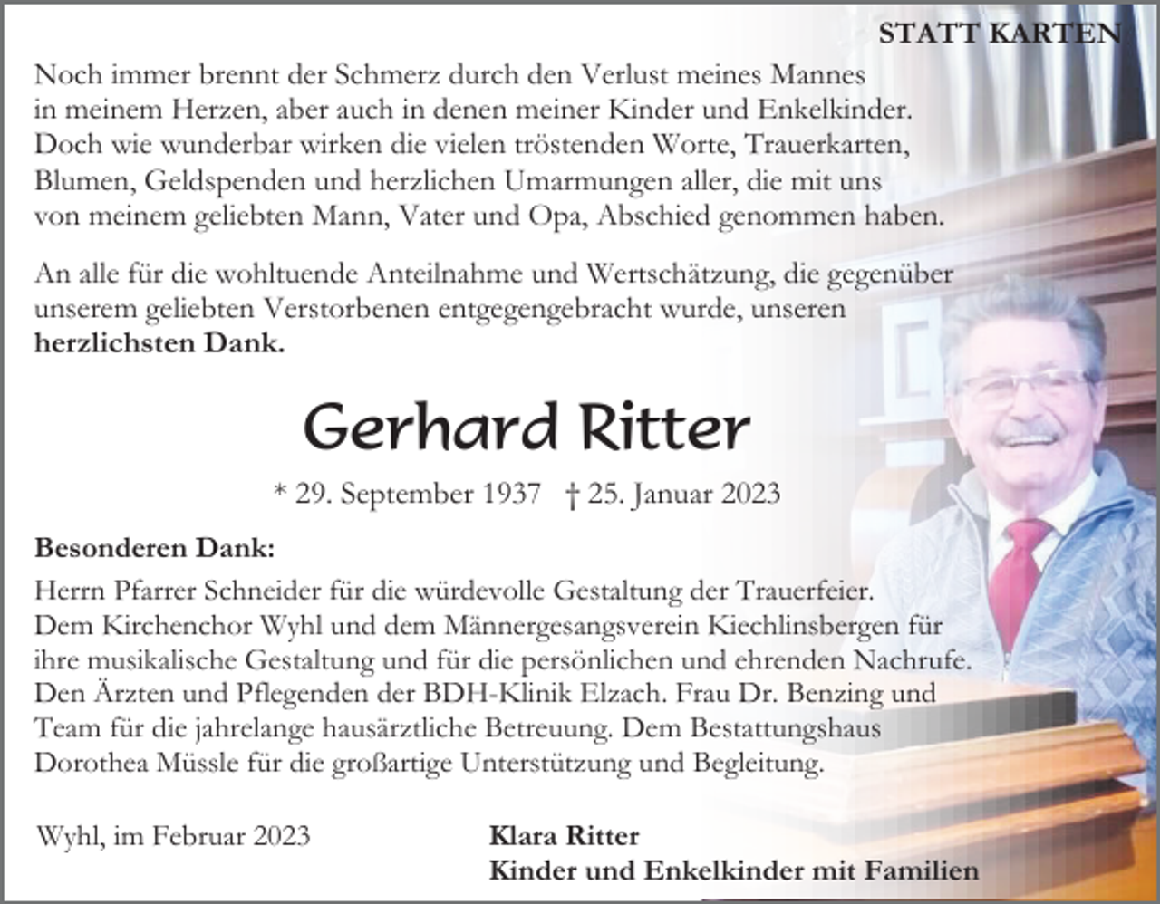 <p>STATT KARTEN<br />Noch immer brennt der Schmerz durch den Verlust meines Mannes<br />in meinem Herzen, aber auch in denen meiner Kinder und Enkelkinder.<br />Doch wie wunderbar wirken die vielen tröstenden Worte, Trauerkarten,<br />Blumen, Geldspenden und herzlichen Umarmungen aller, die mit uns<br />von meinem geliebten Mann, Vater und Opa, Abschied genommen haben.<br />An alle für die wohltuende Anteilnahme und Wertschätzung, die gegenüber<br />unserem geliebten Verstorbenen entgegengebracht wurde, unseren<br />herzlichsten Dank.</p><p>Gerhard Ritter<br />* 29. September 1937 † 25. Januar 2023<br />Besonderen Dank:<br />Herrn Pfarrer Schneider für die würdevolle Gestaltung der Trauerfeier.<br />Dem Kirchenchor Wyhl und dem Männergesangsverein Kiechlinsbergen für<br />ihre musikalische Gestaltung und für die persönlichen und ehrenden Nachrufe.<br />Den Ärzten und Pflegenden der BDH-Klinik Elzach. Frau Dr. Benzing und<br />Team für die jahrelange hausärztliche Betreuung. Dem Bestattungshaus<br />Dorothea Müssle für die großartige Unterstützung und Begleitung.<br />Wyhl, im Februar 2023</p><p>Klara Ritter<br />Kinder und Enkelkinder mit Familien</p>
