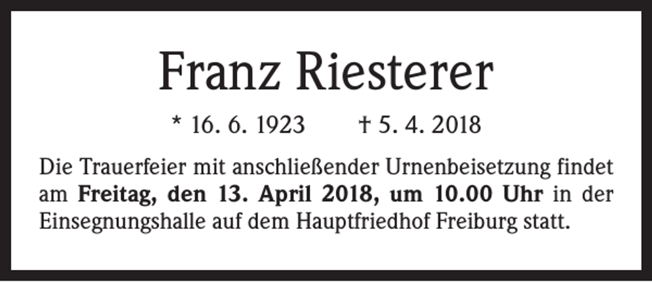 <p>Franz Riesterer<br />* 16. 6. 1923 † 5. 4. 2018<br />Die Trauerfeier mit anschließender Urnenbeisetzung findet<br />am Freitag, den 13. April 2018, um 10.00 Uhr in der<br />Einsegnungshalle auf dem Hauptfriedhof Freiburg statt.</p>