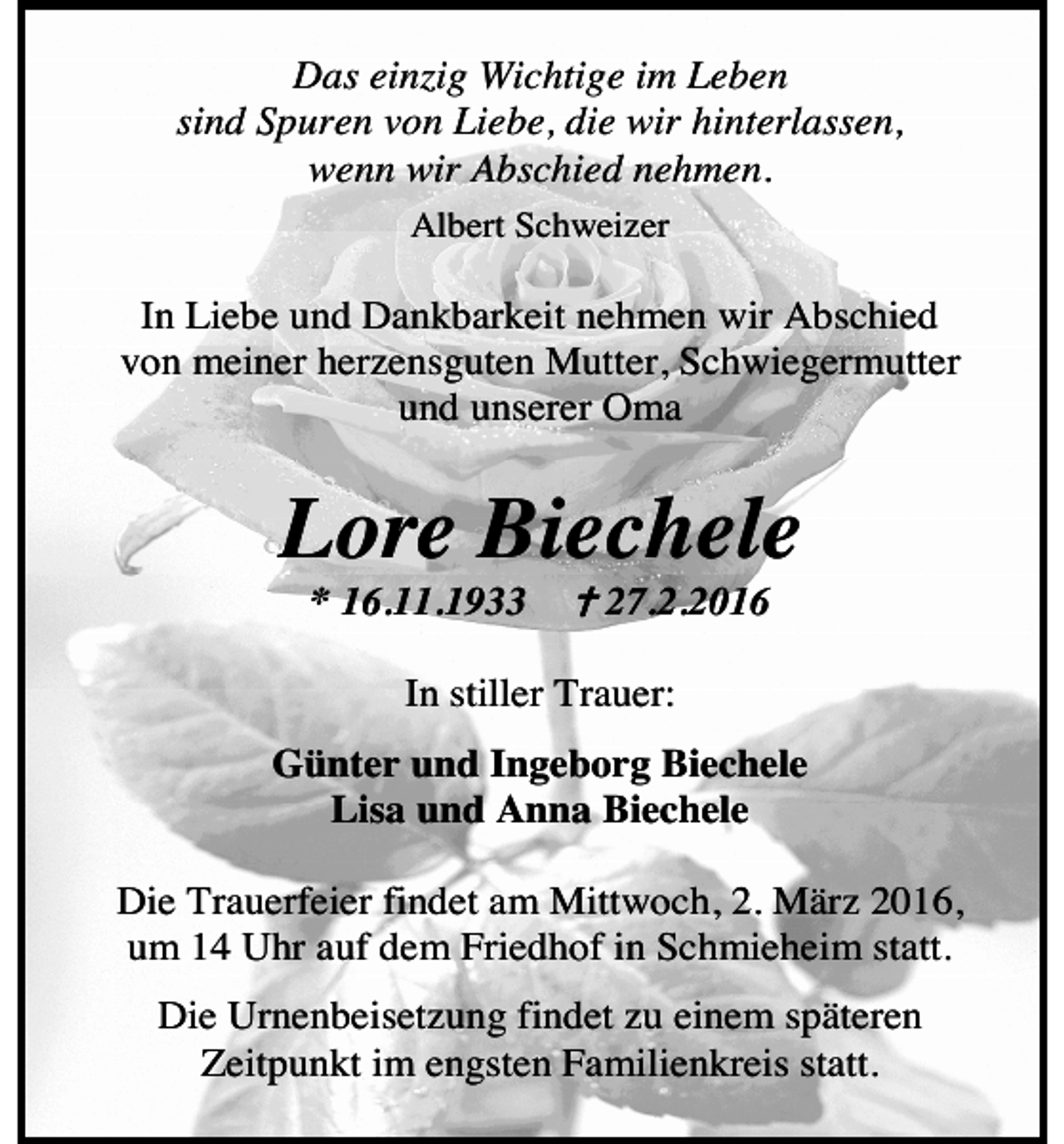 <p>Das einzig Wichtige im Leben<br />sind Spuren von Liebe, die wir hinterlassen,<br />wenn wir Abschied nehmen.<br />Albert Schweizer</p><p>In Liebe und Dankbarkeit nehmen wir Abschied<br />von meiner herzensguten Mutter, Schwiegermutter<br />und unserer Oma</p><p>Lore Biechele<br />* 16.11.1933</p><p>27.2.2016</p><p>In stiller Trauer:<br />Günter und Ingeborg Biechele<br />Lisa und Anna Biechele<br />Die Trauerfeier findet am Mittwoch, 2. März 2016,<br />um 14 Uhr auf dem Friedhof in Schmieheim statt.<br />Die Urnenbeisetzung findet zu einem späteren<br />Zeitpunkt im engsten Familienkreis statt.</p>