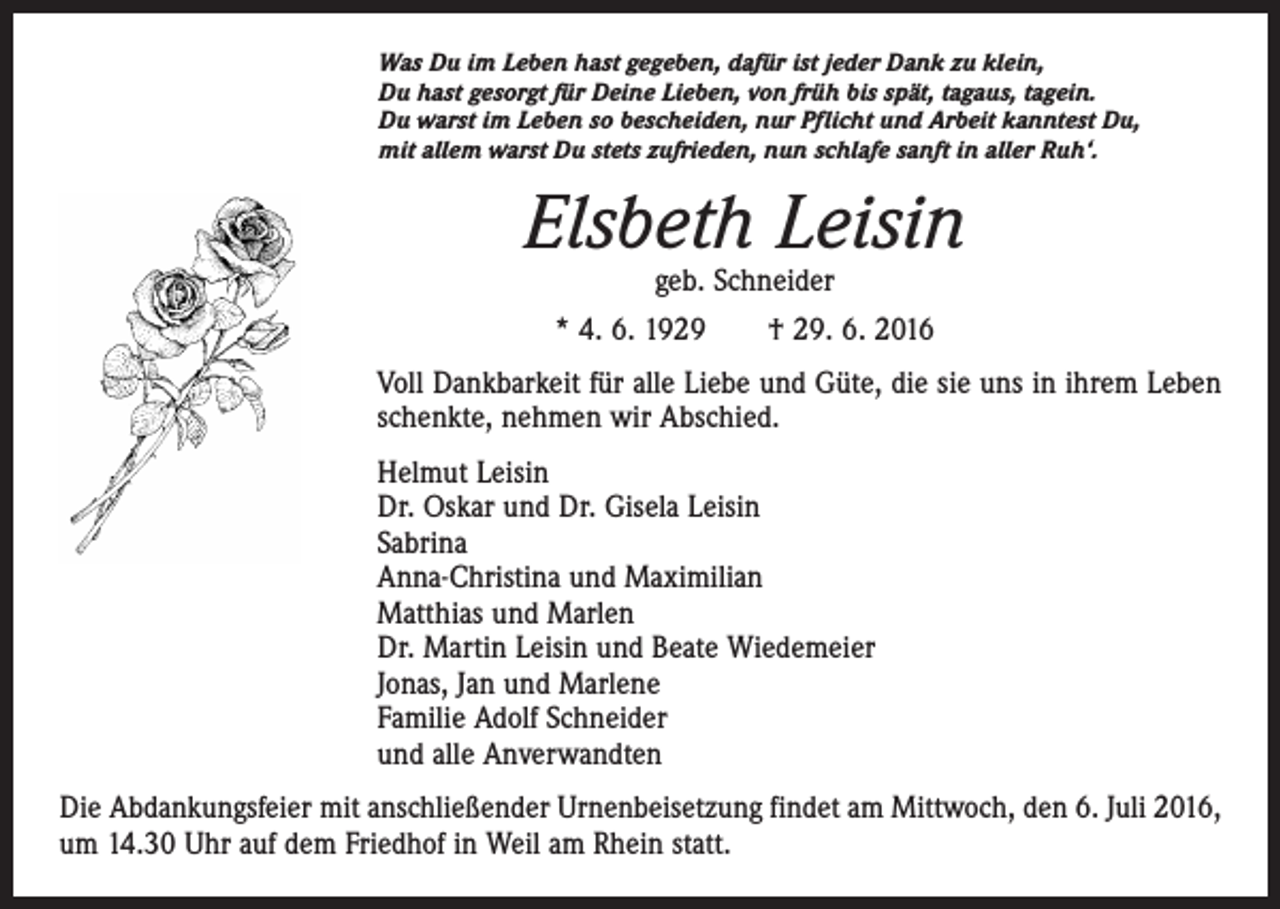 <p>Was Du im Leben hast gegeben, dafür ist jeder Dank zu klein,<br />Du hast gesorgt für Deine Lieben, von früh bis spät, tagaus, tagein.<br />Du warst im Leben so bescheiden, nur Pflicht und Arbeit kanntest Du,<br />mit allem warst Du stets zufrieden, nun schlafe sanft in aller Ruh‘.</p><p>Elsbeth Leisin<br />geb. Schneider<br />* 4. 6. 1929 † 29. 6. 2016</p><p>Voll Dankbarkeit für alle Liebe und Güte, die sie uns in ihrem Leben<br />schenkte, nehmen wir Abschied.<br />Helmut Leisin<br />Dr. Oskar und Dr. Gisela Leisin<br />Sabrina<br />Anna-Christina und Maximilian<br />Matthias und Marlen<br />Dr. Martin Leisin und Beate Wiedemeier<br />Jonas, Jan und Marlene<br />Familie Adolf Schneider<br />und alle Anverwandten<br />Die Abdankungsfeier mit anschließender Urnenbeisetzung findet am Mittwoch, den 6. Juli 2016,<br />um 14.30 Uhr auf dem Friedhof in Weil am Rhein statt.</p>