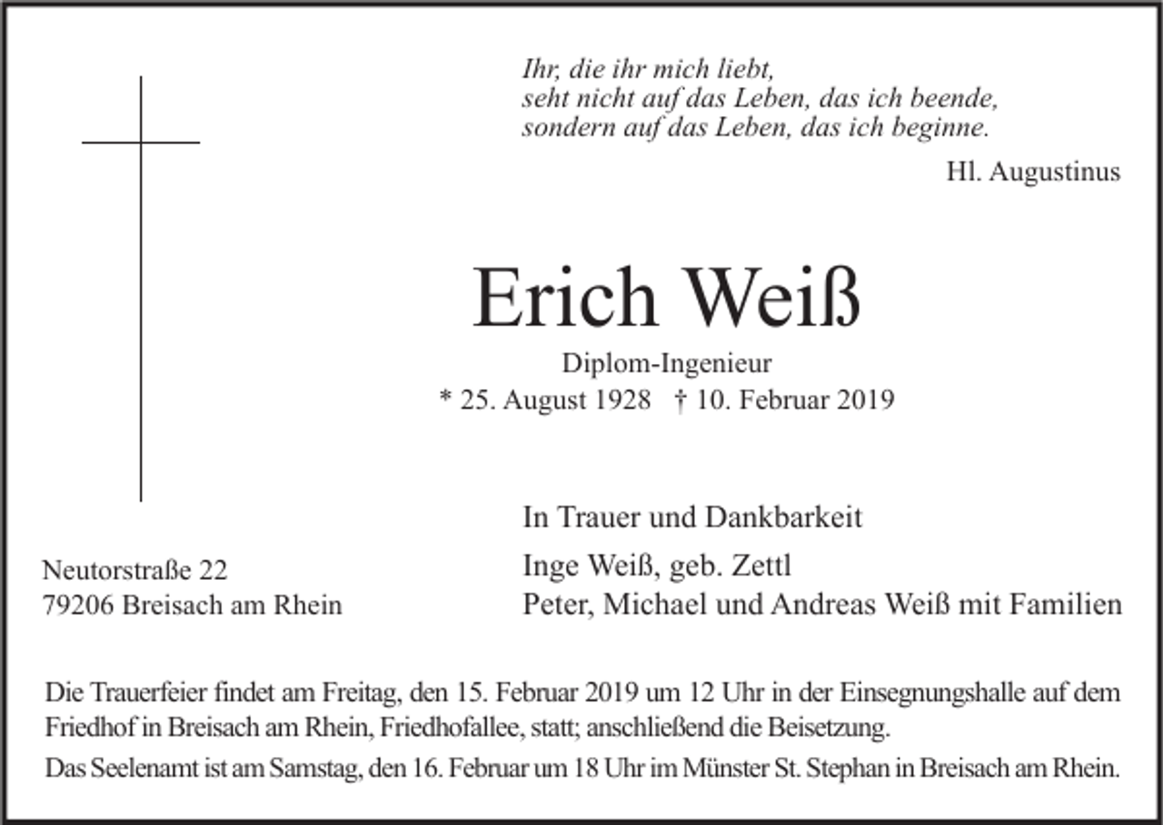 <p>Ihr, die ihr mich liebt,<br />seht nicht auf das Leben, das ich beende,<br />sondern auf das Leben, das ich beginne.<br />Hl. Augustinus</p><p>Erich Weiß</p><p>Diplom-Ingenieur<br />* 25. August 1928 † 10. Februar 2019</p><p>In Trauer und Dankbarkeit<br />Neutorstraße 22<br />79206 Breisach am Rhein</p><p>Inge Weiß, geb. Zettl<br />Peter, Michael und Andreas Weiß mit Familien</p><p>Die Trauerfeier findet am Freitag, den 15. Februar 2019 um 12 Uhr in der Einsegnungshalle auf dem<br />Friedhof in Breisach am Rhein, Friedhofallee, statt; anschließend die Beisetzung.<br />Das Seelenamt ist am Samstag, den 16. Februar um 18 Uhr im Münster St. Stephan in Breisach am Rhein.</p>