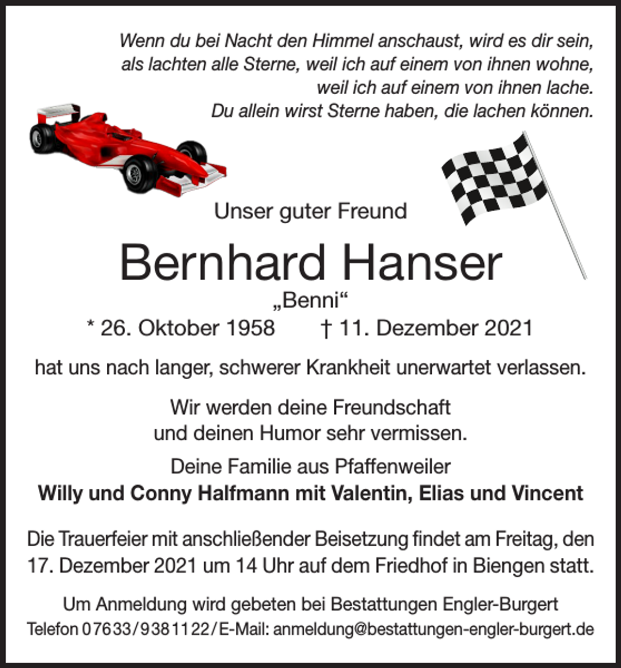 <p>Wenn du bei Nacht den Himmel anschaust, wird es dir sein,<br />als lachten alle Sterne, weil ich auf einem von ihnen wohne,<br />weil ich auf einem von ihnen lache.<br />Du allein wirst Sterne haben, die lachen können.</p><p>Unser guter Freund</p><p>Bernhard Hanser</p><p>„Benni“<br />* 26. Oktober 1958 † 11. Dezember 2021<br />hat uns nach langer, schwerer Krankheit unerwartet verlassen.<br />Wir werden deine Freundschaft<br />und deinen Humor sehr vermissen.<br />Deine Familie aus Pfaffenweiler<br />Willy und Conny Halfmann mit Valentin, Elias und Vincent<br />Die Trauerfeier mit anschließender Beisetzung findet am Freitag, den<br />17. Dezember 2021 um 14 Uhr auf dem Friedhof in Biengen statt.<br />Um Anmeldung wird gebeten bei Bestattungen Engler-Burgert<br />Telefon 0 76 33 / 9 38 11 22 / E-Mail: anmeldung@bestattungen-engler-burgert.de</p>