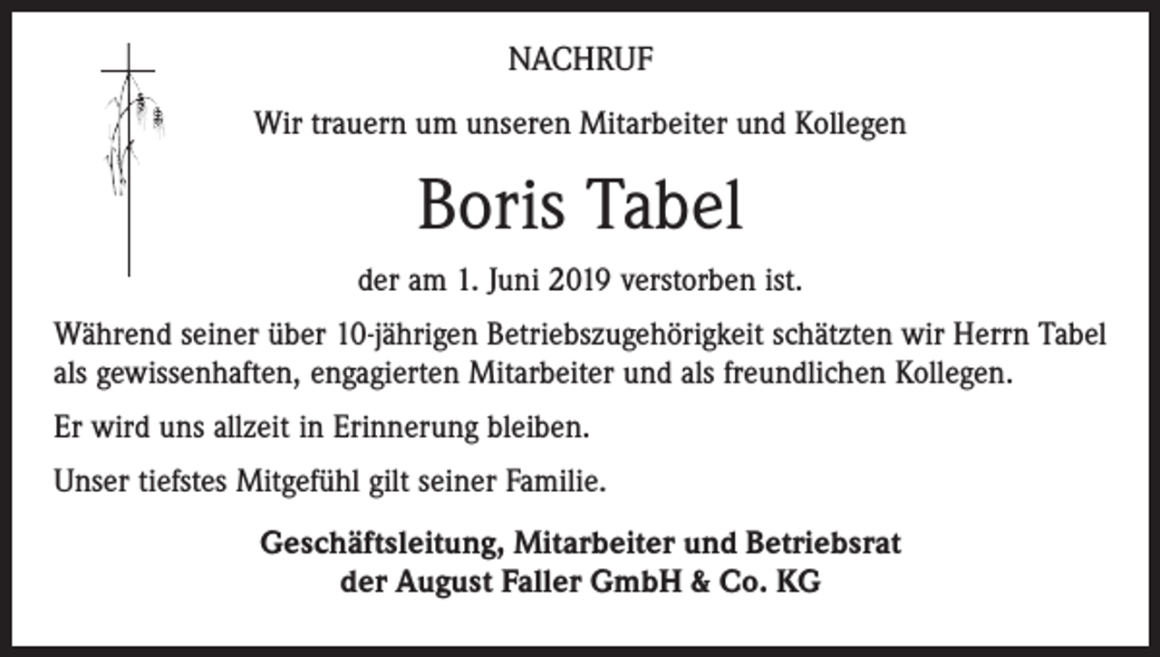 <p>NACHRUF<br />Wir trauern um unseren Mitarbeiter und Kollegen</p><p>Boris Tabel<br />der am 1. Juni 2019 verstorben ist.<br />Während seiner über 10-jährigen Betriebszugehörigkeit schätzten wir Herrn Tabel<br />als gewissenhaften, engagierten Mitarbeiter und als freundlichen Kollegen.<br />Er wird uns allzeit in Erinnerung bleiben.<br />Unser tiefstes Mitgefühl gilt seiner Familie.<br />Geschäftsleitung, Mitarbeiter und Betriebsrat<br />der August Faller GmbH &amp; Co. KG</p>