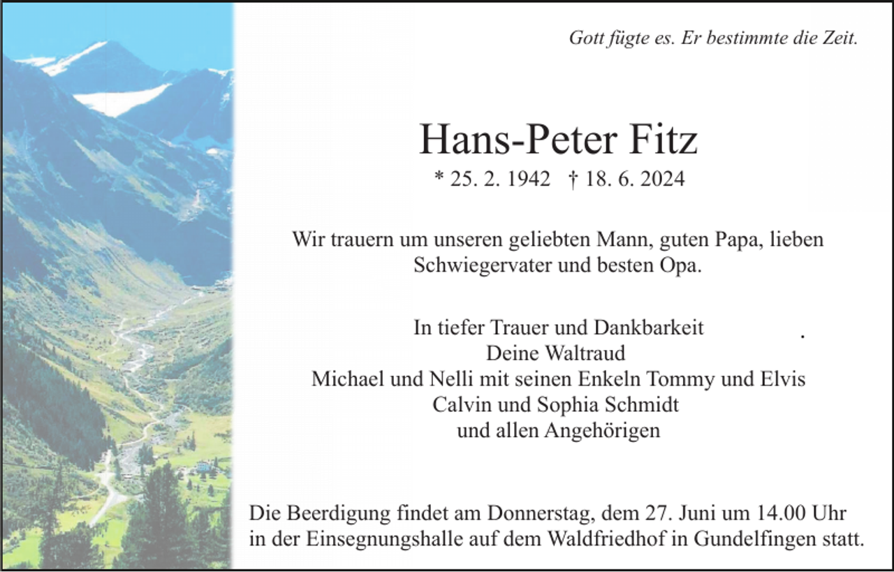 <p>Gott fügte es. Er bestimmte die Zeit.</p><p>Hans-Peter Fitz<br />* 25. 2. 1942 † 18. 6. 2024<br />Wir trauern um unseren geliebten Mann, guten Papa, lieben<br />Schwiegervater und besten Opa.<br />In tiefer Trauer und Dankbarkeit<br />.<br />Deine Waltraud<br />Michael und Nelli mit seinen Enkeln Tommy und Elvis<br />Calvin und Sophia Schmidt<br />und allen Angehörigen</p><p>Die Beerdigung findet am Donnerstag, dem 27. Juni um 14.00 Uhr<br />in der Einsegnungshalle auf dem Waldfriedhof in Gundelfingen statt.</p>