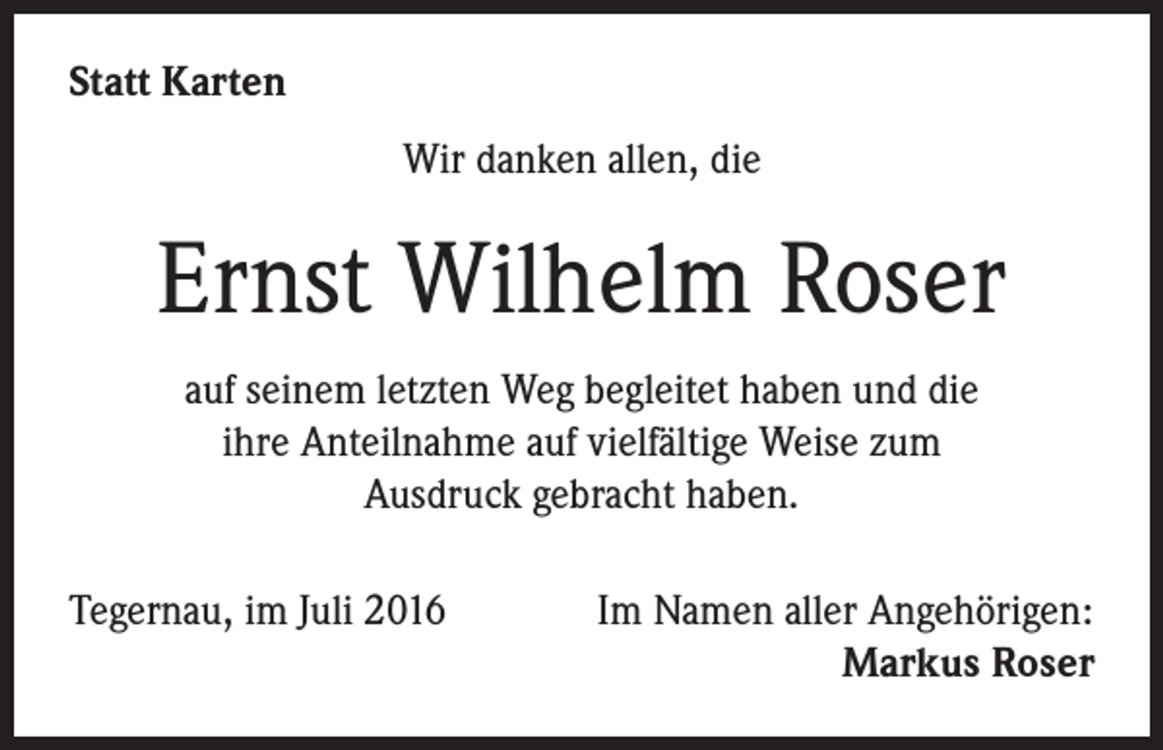 <p>Statt Karten<br />Wir danken allen, die</p><p>Ernst Wilhelm Roser<br />auf seinem letzten Weg begleitet haben und die<br />ihre Anteilnahme auf vielfältige Weise zum<br />Ausdruck gebracht haben.<br />Tegernau, im Juli 2016Im Namen aller Angehörigen:<br />Markus Roser</p>