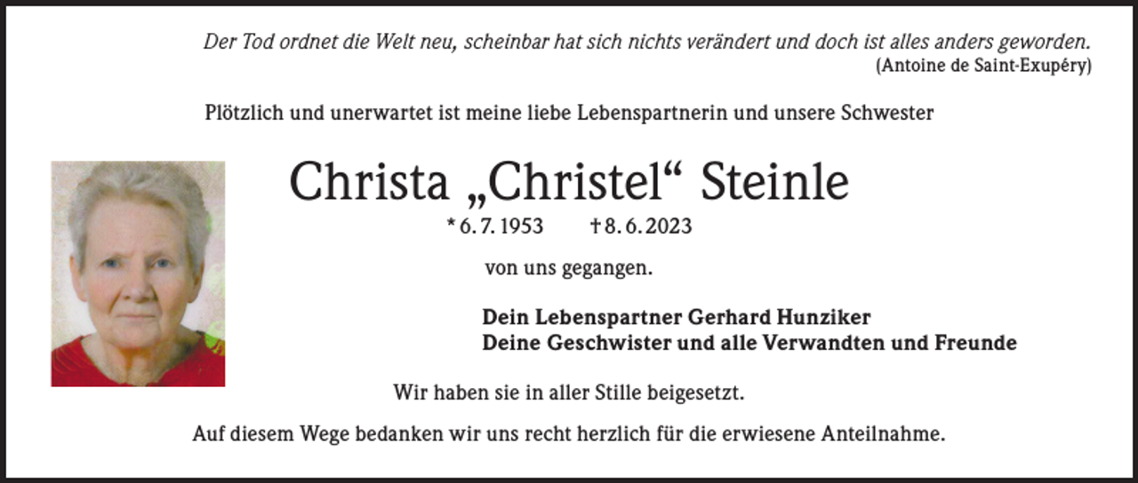 <p>Der Tod ordnet die Welt neu, scheinbar hat sich nichts verändert und doch ist alles anders geworden.</p><p>(Antoine de Saint-Exupéry)</p><p>Plötzlich und unerwartet ist meine liebe Lebenspartnerin und unsere Schwester</p><p>Christa „Christel“ Steinle<br />* 6. 7. 1953 † 8. 6. 2023<br />von uns gegangen.<br />Dein Lebenspartner Gerhard Hunziker<br />Deine Geschwister und alle Verwandten und Freunde<br />Wir haben sie in aller Stille beigesetzt.<br />Auf diesem Wege bedanken wir uns recht herzlich für die erwiesene Anteilnahme.</p>