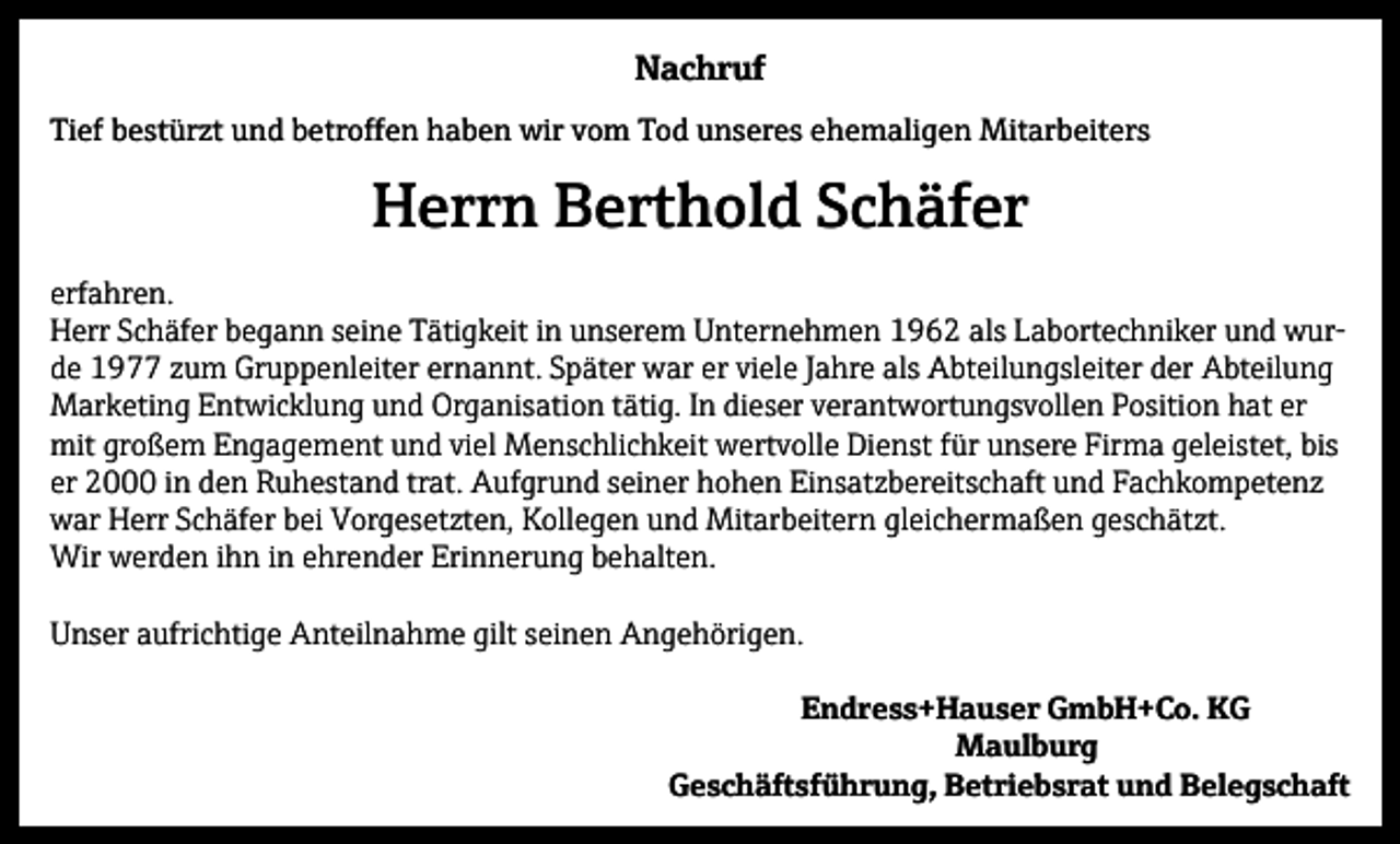 <p>Nachruf<br />Tief bestürzt und betroffen haben wir vom Tod unseres ehemaligen Mitarbeiters</p><p>Herrn Berthold Schäfer<br />erfahren.<br />Herr Schäfer begann seine Tätigkeit in unserem Unternehmen 1962 als Labortechniker und wurde 1977 zum Gruppenleiter ernannt. Später war er viele Jahre als Abteilungsleiter der Abteilung<br />Marketing Entwicklung und Organisation tätig. In dieser verantwortungsvollen Position hat er<br />mit großem Engagement und viel Menschlichkeit wertvolle Dienst für unsere Firma geleistet, bis<br />er 2000 in den Ruhestand trat. Aufgrund seiner hohen Einsatzbereitschaft und Fachkompetenz<br />war Herr Schäfer bei Vorgesetzten, Kollegen und Mitarbeitern gleichermaßen geschätzt.<br />Wir werden ihn in ehrender Erinnerung behalten.<br />Unser aufrichtige Anteilnahme gilt seinen Angehörigen.<br />Endress+Hauser GmbH+Co. KG<br />Maulburg<br />Geschäftsführung, Betriebsrat und Belegschaft</p>