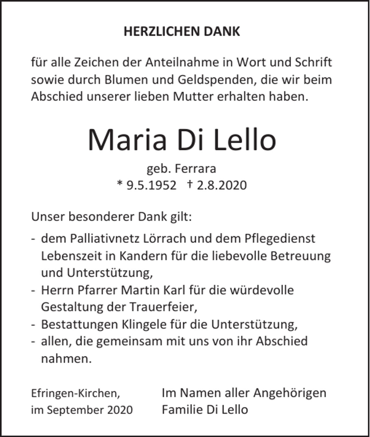 <p>HERZLICHEN DANK<br />für alle Zeichen der Anteilnahme in Wort und Schrift<br />sowie durch Blumen und Geldspenden, die wir beim<br />Abschied unserer lieben Mutter erhalten haben.</p><p>Maria Di Lello<br />geb. Ferrara<br />* 9.5.1952 † 2.8.2020<br />Unser besonderer Dank gilt:<br />- dem Palliativnetz Lörrach und dem Pflegedienst<br />Lebenszeit in Kandern für die liebevolle Betreuung<br />und Unterstützung,<br />- Herrn Pfarrer Martin Karl für die würdevolle<br />Gestaltung der Trauerfeier,<br />- Bestattungen Klingele für die Unterstützung,<br />- allen, die gemeinsam mit uns von ihr Abschied<br />nahmen.<br />Efringen-Kirchen,<br />im September 2020</p><p>Im Namen aller Angehörigen<br />Familie Di Lello</p>