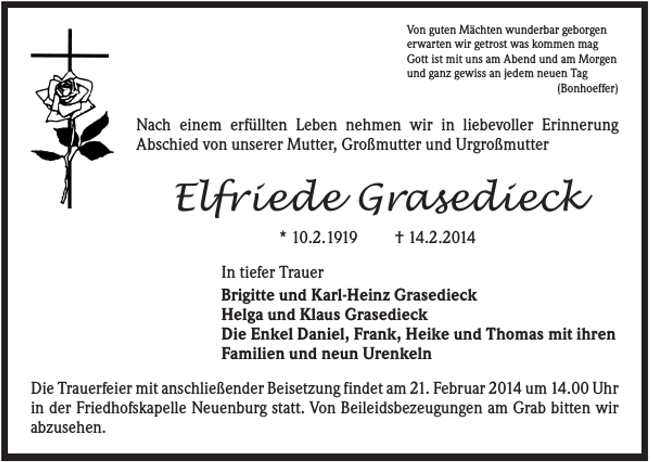 <p>Von guten Mächten wunderbar geborgen<br />erwarten wir getrost was kommen mag<br />Gott ist mit uns am Abend und am Morgen<br />und ganz gewiss an jedem neuen Tag<br />(Bonhoeffer)</p><p>Nach einem erfüllten Leben nehmen wir in liebevoller Erinnerung<br />Abschied von unserer Mutter, Großmutter und Urgroßmutter</p><p>Elfriede Grasedieck<br />* 10.2.1919</p><p>† 14.2.2014</p><p>In tiefer Trauer<br />Brigitte und Karl-Heinz Grasedieck<br />Helga und Klaus Grasedieck<br />Die Enkel Daniel, Frank, Heike und Thomas mit ihren<br />Familien und neun Urenkeln<br />Die Trauerfeier mit anschließender Beisetzung findet am 21. Februar 2014 um 14.00 Uhr<br />in der Friedhofskapelle Neuenburg statt. Von Beileidsbezeugungen am Grab bitten wir<br />abzusehen.</p>