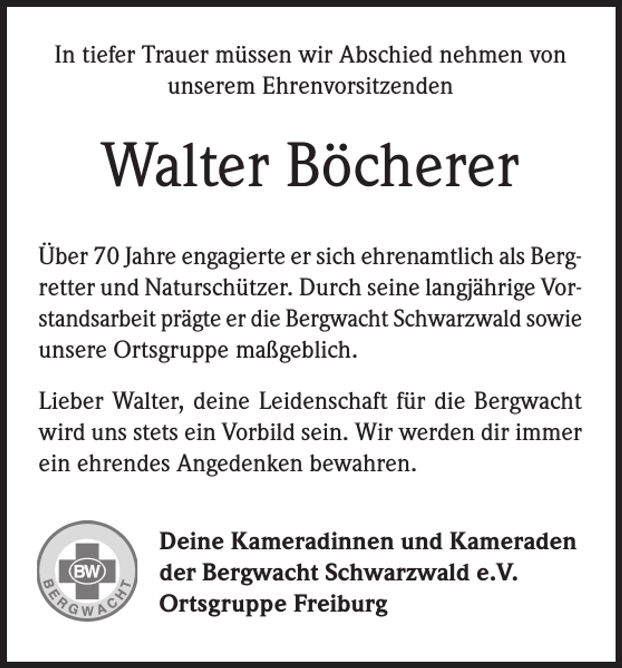 <p>In tiefer Trauer müssen wir Abschied nehmen von<br />unserem Ehrenvorsitzenden</p><p>Walter Böcherer<br />Über 70 Jahre engagierte er sich ehrenamtlich als Bergretter und Naturschützer. Durch seine langjährige Vorstandsarbeit prägte er die Bergwacht Schwarzwald sowie<br />unsere Ortsgruppe maßgeblich.<br />Lieber Walter, deine Leidenschaft für die Bergwacht<br />wird uns stets ein Vorbild sein. Wir werden dir immer<br />ein ehrendes Angedenken bewahren.<br />Deine Kameradinnen und Kameraden<br />der Bergwacht Schwarzwald e.V.<br />Ortsgruppe Freiburg</p>