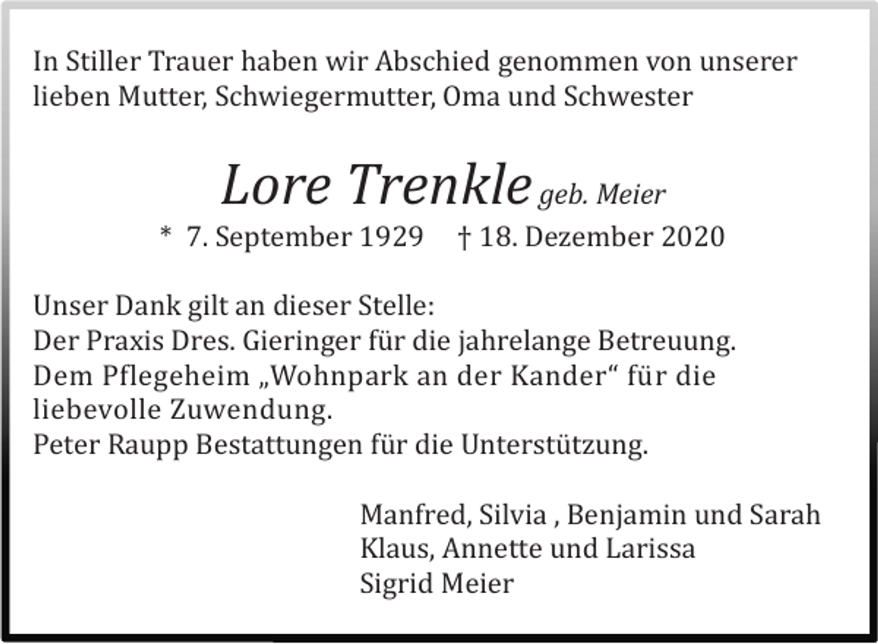 <p>In Stiller Trauer haben wir Abschied genommen von unserer<br />lieben Mutter, Schwiegermutter, Oma und Schwester</p><p>Lore Trenkle geb. Meier<br />* 7. September 1929</p><p>† 18. Dezember 2020</p><p>Unser Dank gilt an dieser Stelle:<br />Der Praxis Dres. Gieringer fü r die jahrelange Betreuung.<br />Dem Pflegeheim „Wohnpark an der Kander“ fü r die<br />liebevolle Zuwendung.<br />Peter Raupp Bestattungen fü r die Unterstü tzung.<br />Manfred, Silvia , Benjamin und Sarah<br />Klaus, Annette und Larissa<br />Sigrid Meier</p>