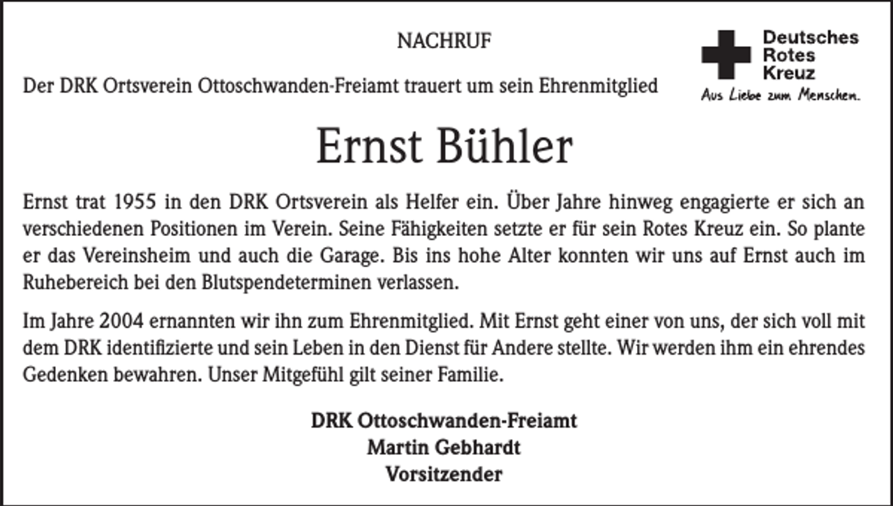 <p>NACHRUF<br />Der DRK Ortsverein Ottoschwanden-Freiamt trauert um sein Ehrenmitglied</p><p>Ernst Bühler<br />Ernst trat 1955 in den DRK Ortsverein als Helfer ein. Über Jahre hinweg engagierte er sich an<br />­verschiedenen Positionen im Verein. Seine Fähigkeiten setzte er für sein Rotes Kreuz ein. So plante<br />er das Vereinsheim und auch die Garage. Bis ins hohe Alter konnten wir uns auf Ernst auch im­<br />Ruhebereich bei den Blutspendeterminen verlassen.<br />Im Jahre 2004 ernannten wir ihn zum Ehrenmitglied. Mit Ernst geht einer von uns, der sich voll mit<br />dem DRK identifizierte und sein Leben in den Dienst für Andere stellte. Wir werden ihm ein ehrendes<br />Gedenken bewahren. Unser Mitgefühl gilt seiner Familie.<br />DRK Ottoschwanden-Freiamt<br />Martin Gebhardt<br />Vorsitzender</p>