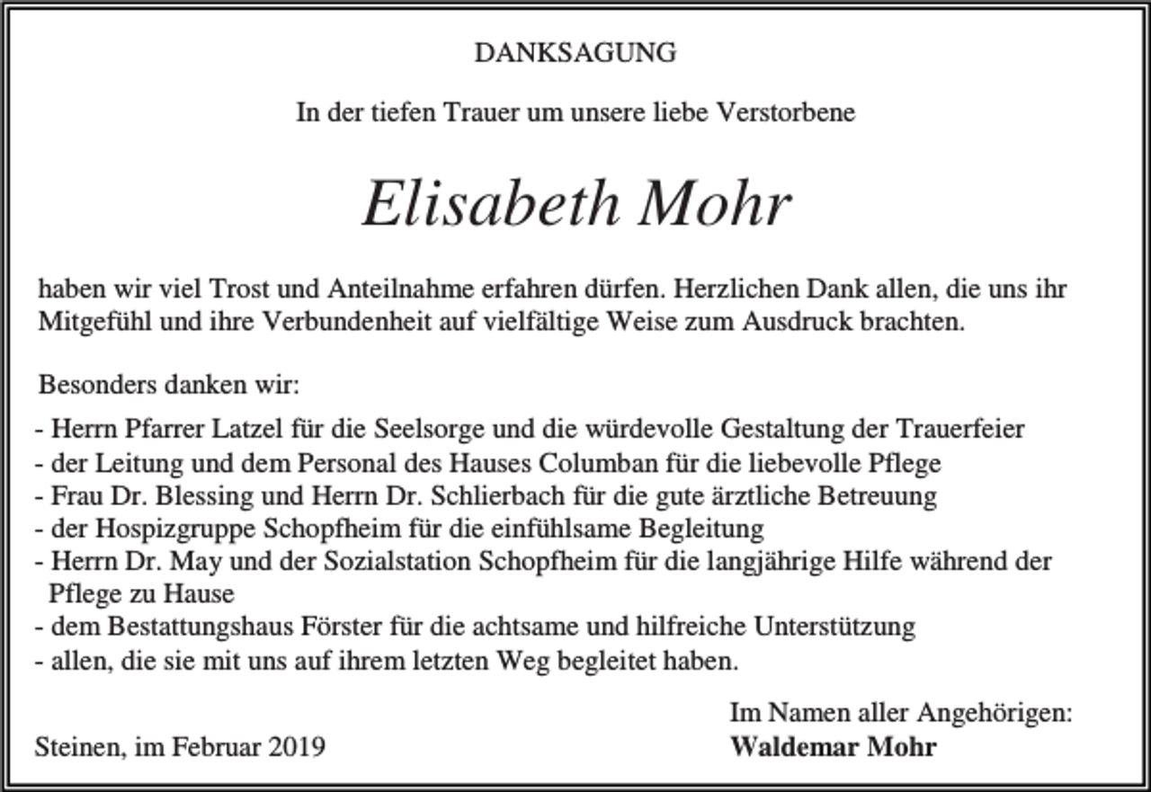 <p>DANKSAGUNG<br />In der tiefen Trauer um unsere liebe Verstorbene</p><p>Elisabeth Mohr<br />haben wir viel Trost und Anteilnahme erfahren dürfen. Herzlichen Dank allen, die uns ihr<br />Mitgefühl und ihre Verbundenheit auf vielfältige Weise zum Ausdruck brachten.<br />Besonders danken wir:<br />- Herrn Pfarrer Latzel für die Seelsorge und die würdevolle Gestaltung der Trauerfeier<br />- der Leitung und dem Personal des Hauses Columban für die liebevolle Pflege<br />- Frau Dr. Blessing und Herrn Dr. Schlierbach für die gute ärztliche Betreuung<br />- der Hospizgruppe Schopfheim für die einfühlsame Begleitung<br />- Herrn Dr. May und der Sozialstation Schopfheim für die langjährige Hilfe während der<br />Pflege zu Hause<br />- dem Bestattungshaus Förster für die achtsame und hilfreiche Unterstützung<br />- allen, die sie mit uns auf ihrem letzten Weg begleitet haben.<br />Steinen, im Februar 2019</p><p>Im Namen aller Angehörigen:<br />Waldemar Mohr</p>