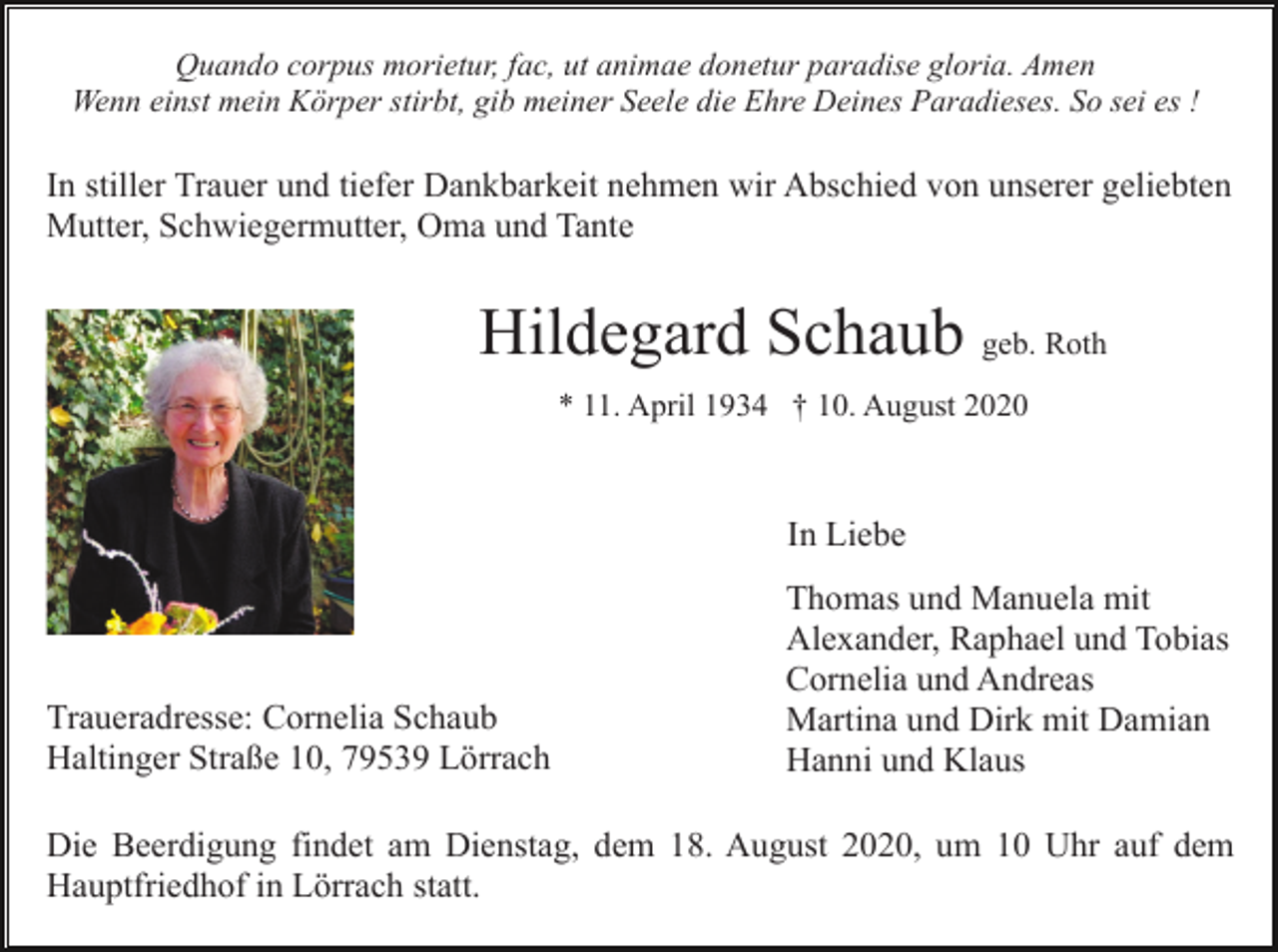 <p>Quando corpus morietur, fac, ut animae donetur paradise gloria. Amen<br />Wenn einst mein Körper stirbt, gib meiner Seele die Ehre Deines Paradieses. So sei es !</p><p>In stiller Trauer und tiefer Dankbarkeit nehmen wir Abschied von unserer geliebten<br />Mutter, Schwiegermutter, Oma und Tante</p><p>Hildegard Schaub geb. Roth<br />* 11. April 1934 † 10. August 2020</p><p>In Liebe</p><p>Traueradresse: Cornelia Schaub<br />Haltinger Straße 10, 79539 Lörrach</p><p>Thomas und Manuela mit<br />Alexander, Raphael und Tobias<br />Cornelia und Andreas<br />Martina und Dirk mit Damian<br />Hanni und Klaus</p><p>Die Beerdigung findet am Dienstag, dem 18. August 2020, um 10 Uhr auf dem<br />Hauptfriedhof in Lörrach statt.</p>