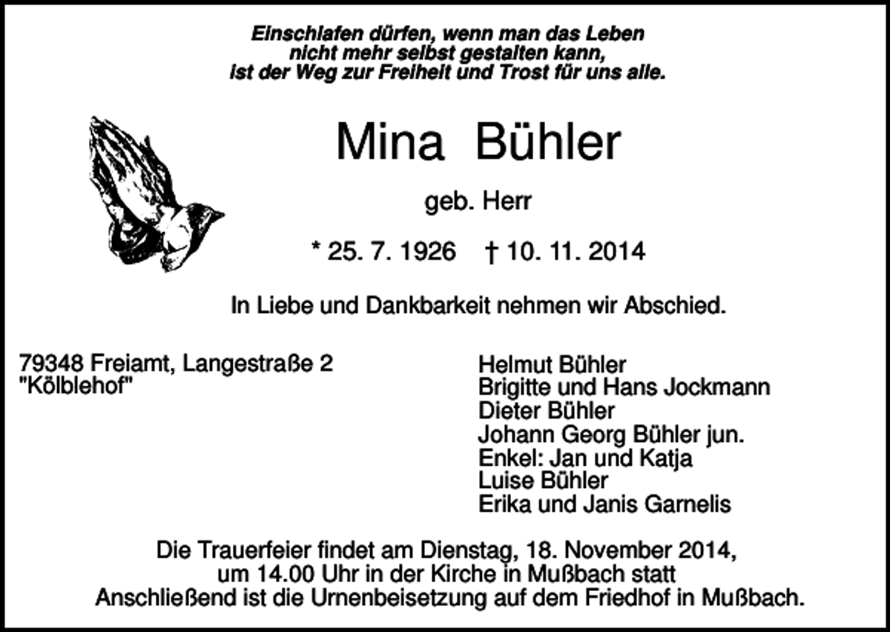 <p>Einschlafen dürfen, wenn man das Leben<br />nicht mehr selbst gestalten kann,<br />ist der Weg zur Freiheit und Trost für uns alle.</p><p>Mina Bühler<br />geb. Herr<br />* 25. 7. 1926</p><p>† 10. 11. 2014</p><p>In Liebe und Dankbarkeit nehmen wir Abschied.<br />79348 Freiamt, Langestraße 2<br />"Kölblehof"</p><p>Helmut Bühler<br />Brigitte und Hans Jockmann<br />Dieter Bühler<br />Johann Georg Bühler jun.<br />Enkel: Jan und Katja<br />Luise Bühler<br />Erika und Janis Garnelis</p><p>Die Trauerfeier findet am Dienstag, 18. November 2014,<br />um 14.00 Uhr in der Kirche in Mußbach statt<br />Anschließend ist die Urnenbeisetzung auf dem Friedhof in Mußbach.</p>