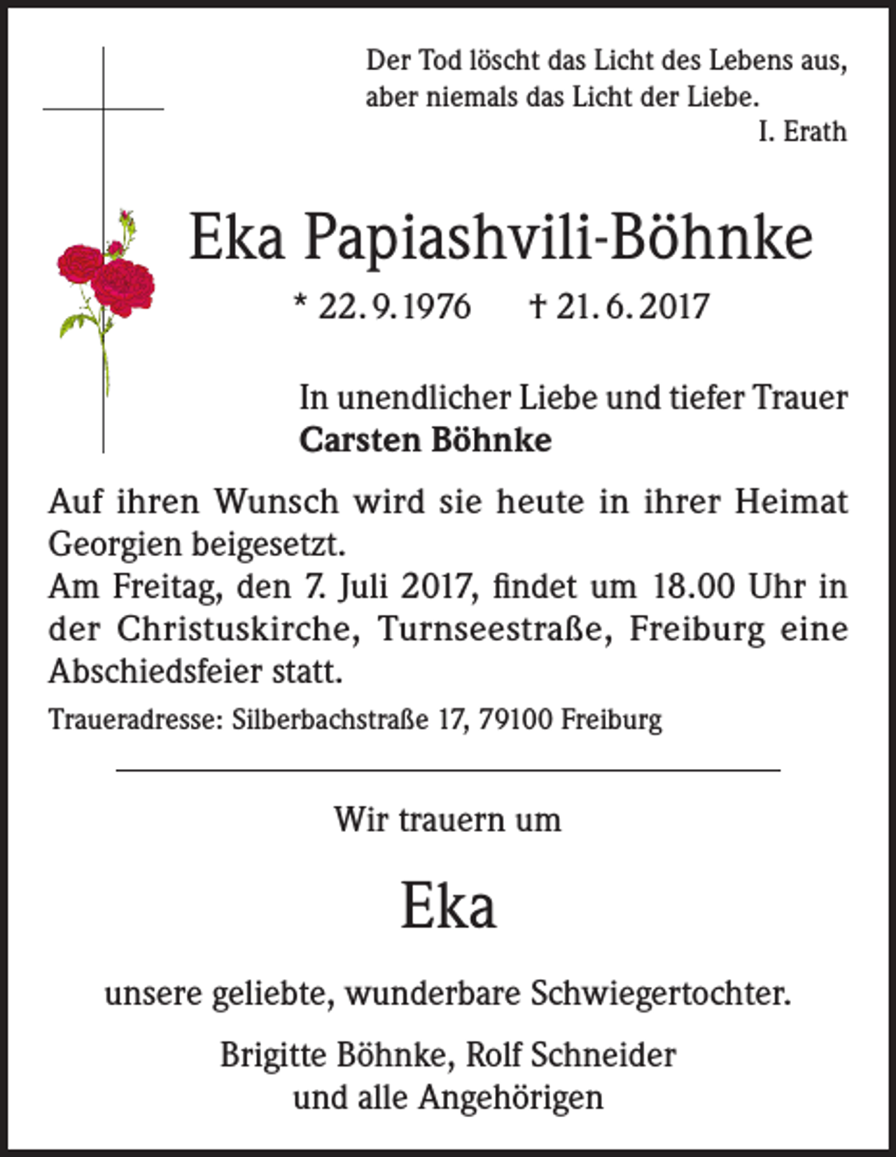 <p>Der Tod löscht das Licht des Lebens aus,<br />aber niemals das Licht der Liebe.<br />I. Erath</p><p>Eka Papiashvili-Böhnke<br />* 22. 9.1976 † 21. 6. 2017<br />In unendlicher Liebe und tiefer Trauer<br />Carsten Böhnke<br />Auf ihren Wunsch wird sie heute in ihrer Heimat<br />Georgien beigesetzt.<br />Am Freitag, den 7. Juli 2017, findet um 18.00 Uhr in<br />der Christuskirche, Turnseestraße, Freiburg eine<br />Abschiedsfeier statt.<br />Traueradresse: Silberbachstraße 17, 79100 Freiburg</p><p>Wir trauern um</p><p>Eka<br />unsere geliebte, wunderbare Schwiegertochter.<br />Brigitte Böhnke, Rolf Schneider<br />und alle Angehörigen</p>