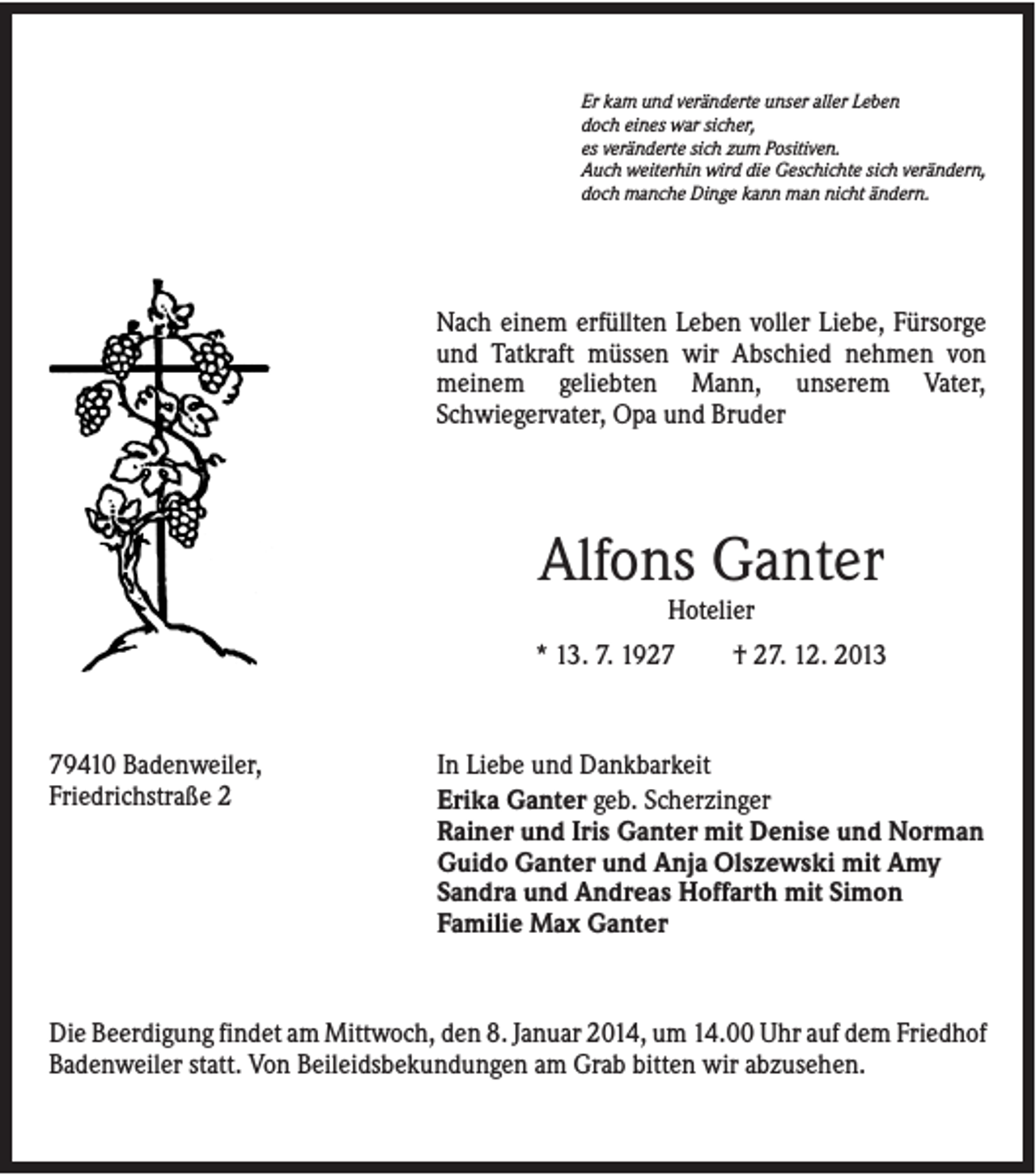<p>Er kam und veränderte unser aller Leben<br />doch eines war sicher,<br />es veränderte sich zum Positiven.<br />Auch weiterhin wird die Geschichte sich verändern,<br />doch manche Dinge kann man nicht ändern.</p><p>Nach einem erfüllten Leben voller Liebe, Fürsorge<br />und Tatkraft müssen wir Abschied nehmen von<br />meinem geliebten Mann, unserem Vater,<br />Schwiegervater, Opa und Bruder</p><p>Alfons Ganter<br />Hotelier<br />* 13. 7. 1929410 Badenweiler,<br />Friedrichstraße 2</p><p>† 27. 12. 2013</p><p>In Liebe und Dankbarkeit<br />Erika Ganter geb. Scherzinger<br />Rainer und Iris Ganter mit Denise und Norman<br />Guido Ganter und Anja Olszewski mit Amy<br />Sandra und Andreas Hoffarth mit Simon<br />Familie Max Ganter</p><p>Die Beerdigung findet am Mittwoch, den 8. Januar 2014, um 14.00 Uhr auf dem Friedhof<br />Badenweiler statt. Von Beileidsbekundungen am Grab bitten wir abzusehen.</p>