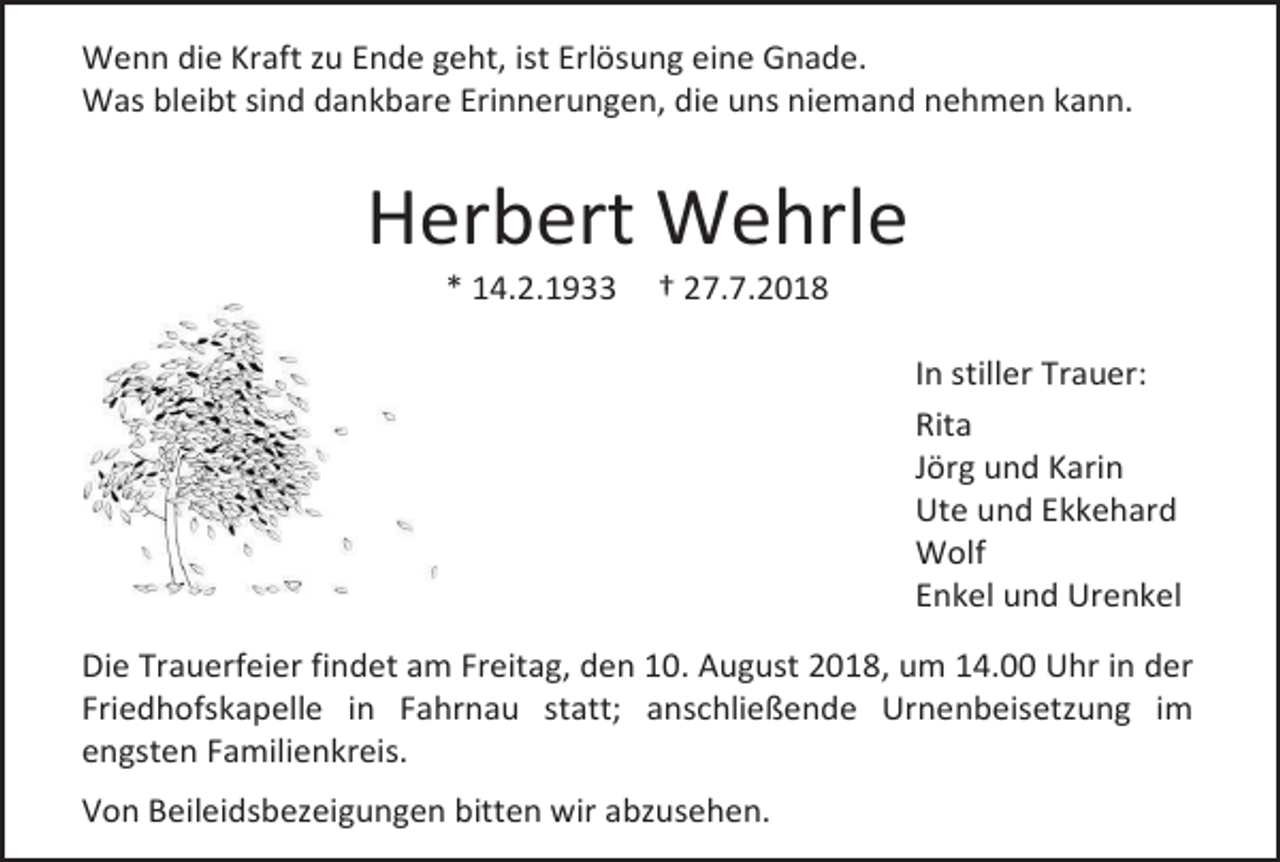<p>Wenn die Kraft zu Ende geht, ist Erlösung eine Gnade.<br />Was bleibt sind dankbare Erinnerungen, die uns niemand nehmen kann.</p><p>Herbert Wehrle<br />* 14.2.1933</p><p>† 27.7.2018<br />In stiller Trauer:<br />Rita<br />Jörg und Karin<br />Ute und Ekkehard<br />Wolf<br />Enkel und Urenkel</p><p>Die Trauerfeier findet am Freitag, den 10. August 2018, um 14.00 Uhr in der<br />Friedhofskapelle in Fahrnau statt; anschließende Urnenbeisetzung im<br />engsten Familienkreis.<br />Von Beileidsbezeigungen bitten wir abzusehen.</p>