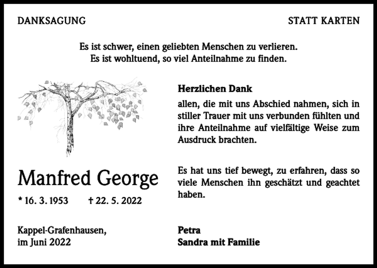 <p>DANKSAGUNG</p><p>STATT KARTEN</p><p>Es ist schwer, einen geliebten Menschen zu verlieren.<br />Es ist wohltuend, so viel Anteilnahme zu finden.<br />Herzlichen Dank<br />allen, die mit uns Abschied nahmen, sich in<br />stiller Trauer mit uns verbunden fühlten und<br />ihre Anteilnahme auf vielfältige Weise zum<br />Ausdruck brachten.</p><p>Manfred George<br />* 16. 3. 1953 † 22. 5. 2022<br />Kappel-Grafenhausen,<br />im Juni 2022</p><p>Es hat uns tief bewegt, zu erfahren, dass so<br />viele Menschen ihn geschätzt und geachtet<br />haben.<br />Petra<br />Sandra mit Familie</p>