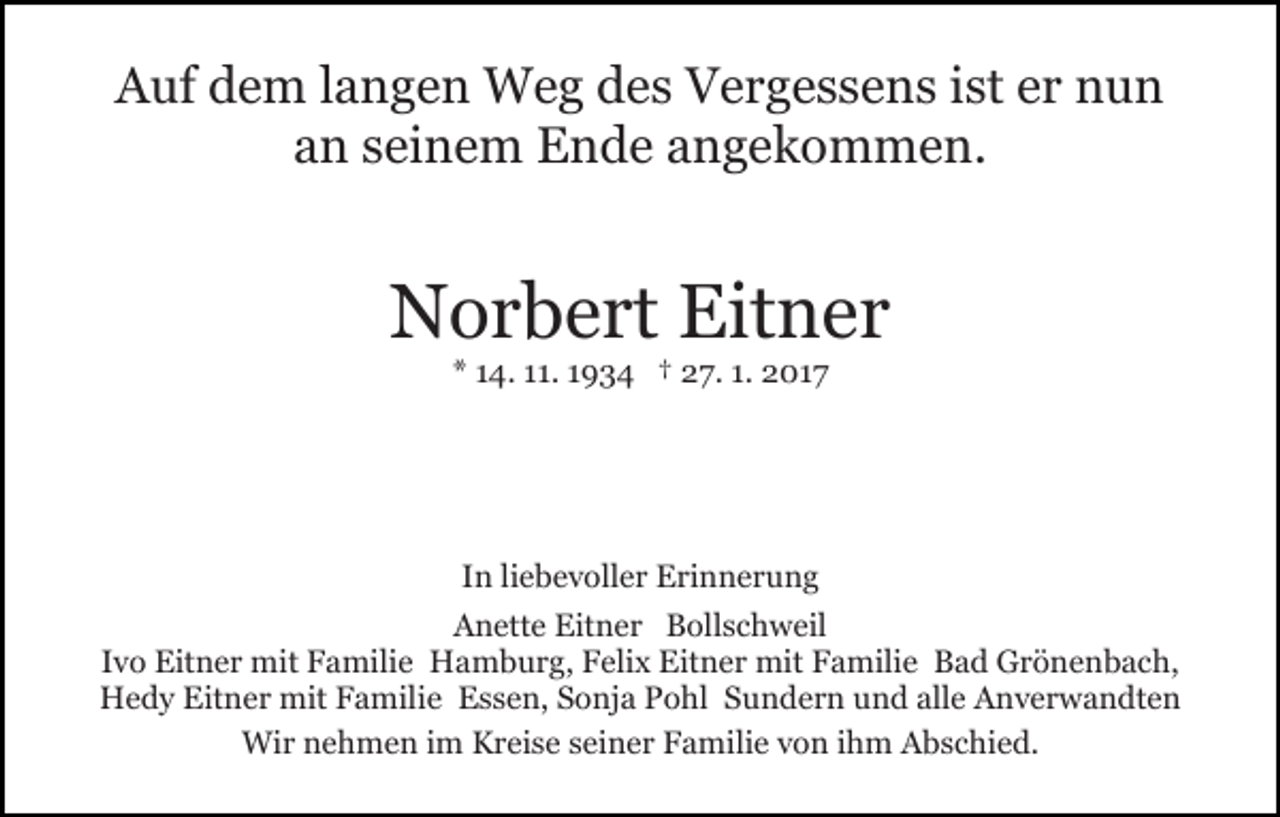 <p>Auf dem langen Weg des Vergessens ist er nun<br />an seinem Ende angekommen.</p><p>Norbert Eitner<br />* 14. 11. 1934 † 27. 1. 2017</p><p>In liebevoller Erinnerung<br />Anette Eitner Bollschweil<br />Ivo Eitner mit Familie Hamburg, Felix Eitner mit Familie Bad Grönenbach,<br />Hedy Eitner mit Familie Essen, Sonja Pohl Sundern und alle Anverwandten<br />Wir nehmen im Kreise seiner Familie von ihm Abschied.</p>