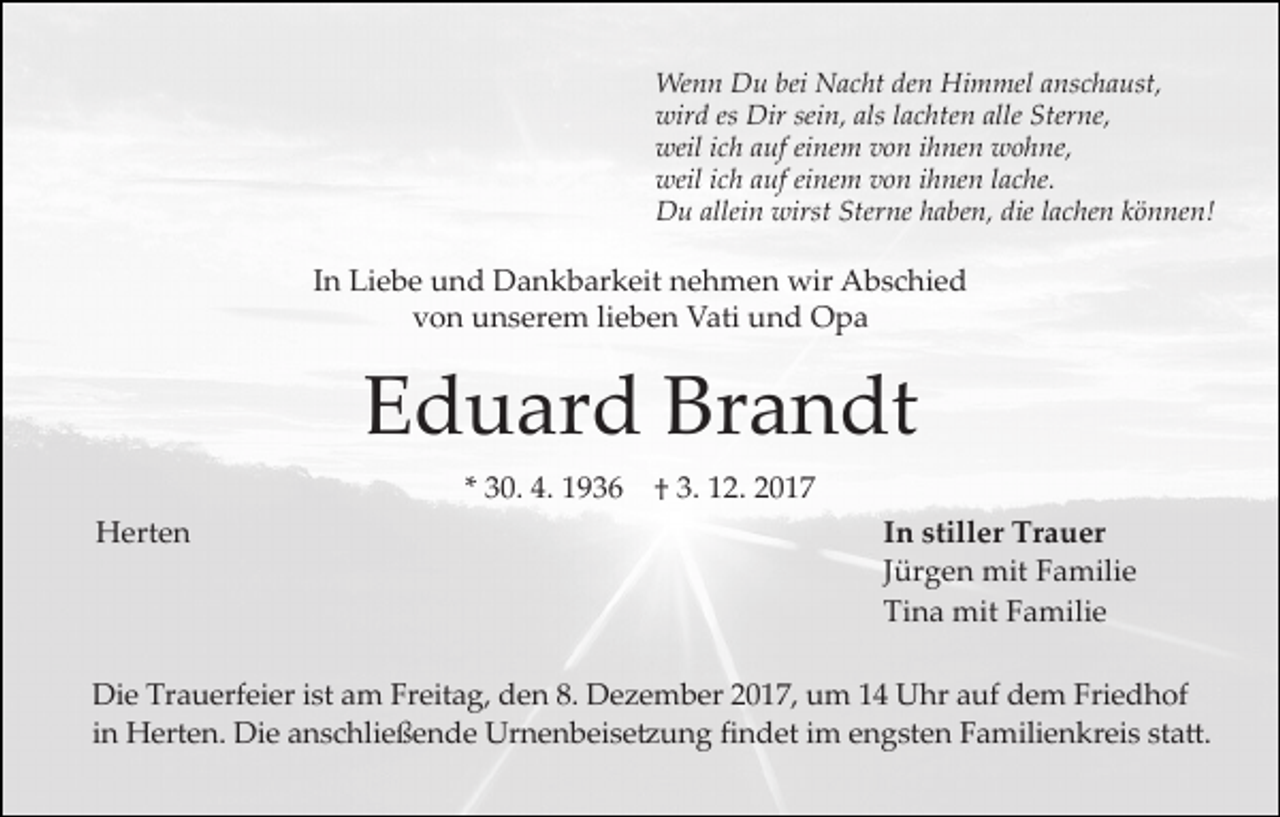 <p>Wenn Du bei Nacht den Himmel anschaust,<br />wird es Dir sein, als lachten alle Sterne,<br />weil ich auf einem von ihnen wohne,<br />weil ich auf einem von ihnen lache.<br />Du allein wirst Sterne haben, die lachen können!</p><p>In Liebe und Dankbarkeit nehmen wir Abschied<br />von unserem lieben Vati und Opa</p><p>Eduard Brandt<br />* 30. 4. 1936<br />Herten</p><p>† 3. 12. 2017<br />In stiller Trauer<br />Jürgen mit Familie<br />Tina mit Familie</p><p>Die Trauerfeier ist am Freitag, den 8. Dezember 2017, um 14 Uhr auf dem Friedhof<br />in Herten. Die anschließende Urnenbeise�ung findet im engsten Familienkreis sta�.</p>