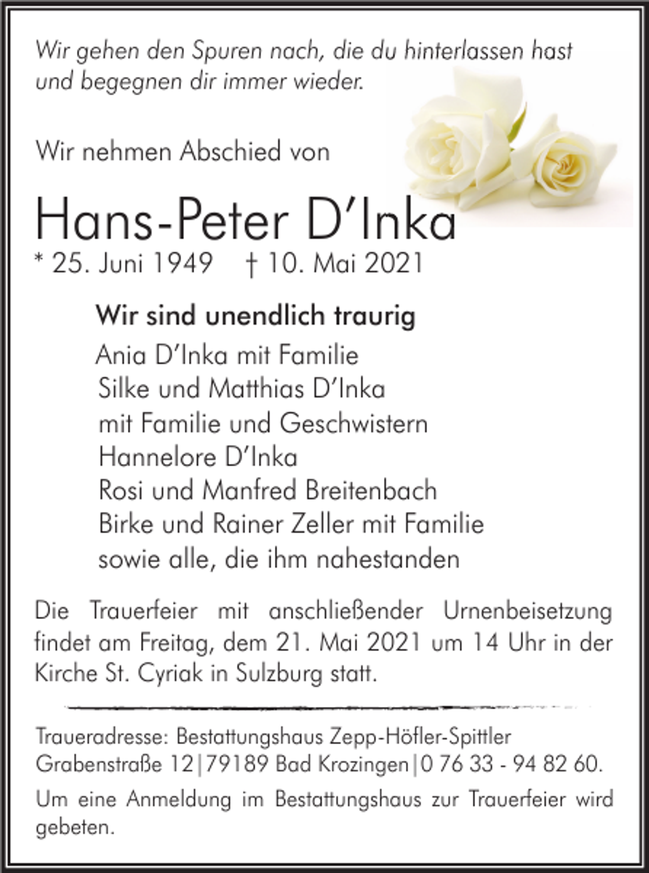 <p>Wir gehen den Spuren nach, die du hinterlassen hast<br />und begegnen dir immer wieder.</p><p>Wir nehmen Abschied von</p><p>Hans-Peter D’Inka<br />* 25. Juni 1949</p><p>† 10. Mai 2021</p><p>Wir sind unendlich traurig<br />Ania D’Inka mit Familie<br />Silke und Matthias D’Inka<br />mit Familie und Geschwistern<br />Hannelore D’Inka<br />Rosi und Manfred Breitenbach<br />Birke und Rainer Zeller mit Familie<br />sowie alle, die ihm nahestanden<br />Die Trauerfeier mit anschließender Urnenbeisetzung<br />findet am Freitag, dem 21. Mai 2021 um 14 Uhr in der<br />Kirche St. Cyriak in Sulzburg statt.<br />Traueradresse: Bestattungshaus Zepp-Höfler-Spittler<br />Grabenstraße 12|79189 Bad Krozingen|0 76 33 - 94 82 60.<br />Um eine Anmeldung im Bestattungshaus zur Trauerfeier wird<br />gebeten.</p>
