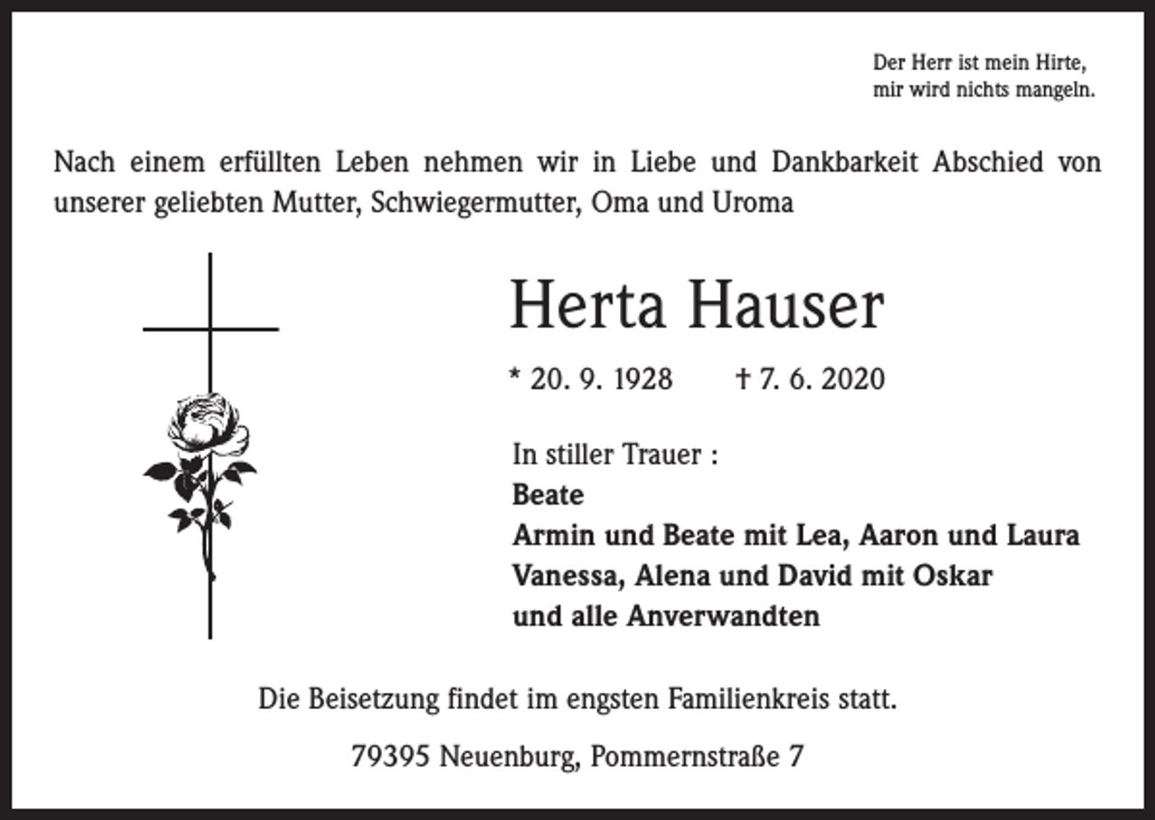 <p>Der Herr ist mein Hirte,<br />mir wird nichts mangeln.</p><p>Nach einem erfüllten Leben nehmen wir in Liebe und Dankbarkeit Abschied von<br />­unserer geliebten Mutter, Schwiegermutter, Oma und Uroma</p><p>Herta Hauser<br />* 20. 9. 1928 † 7. 6. 2020<br />In stiller Trauer :<br />Beate<br />Armin und Beate mit Lea, Aaron und Laura<br />Vanessa, Alena und David mit Oskar<br />und alle Anverwandten<br />Die Beisetzung findet im engsten Familienkreis statt.<br />79395 Neuenburg, Pommernstraße 7</p>