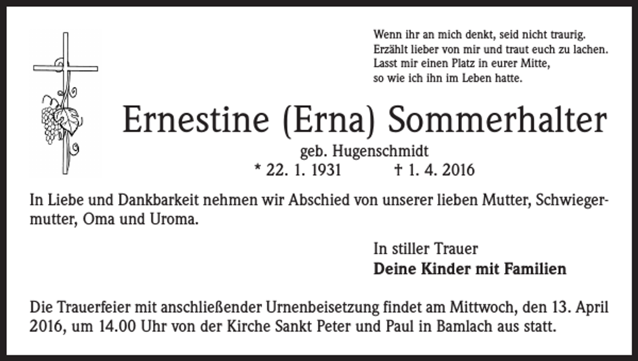 <p>Wenn ihr an mich denkt, seid nicht traurig.<br />Erzählt lieber von mir und traut euch zu lachen.<br />Lasst mir einen Platz in eurer Mitte,<br />so wie ich ihn im Leben hatte.</p><p>Ernestine (Erna) Sommerhalter<br />geb. Hugenschmidt<br />* 22. 1. 1931 † 1. 4. 2016</p><p>In Liebe und Dankbarkeit nehmen wir Abschied von unserer lieben Mutter, Schwiegermutter, Oma und Uroma.<br />In stiller Trauer<br />Deine Kinder mit Familien<br />Die Trauerfeier mit anschließender Urnenbeisetzung findet am Mittwoch, den 13. April<br />2016, um 14.00 Uhr von der Kirche Sankt Peter und Paul in Bamlach aus statt.</p>