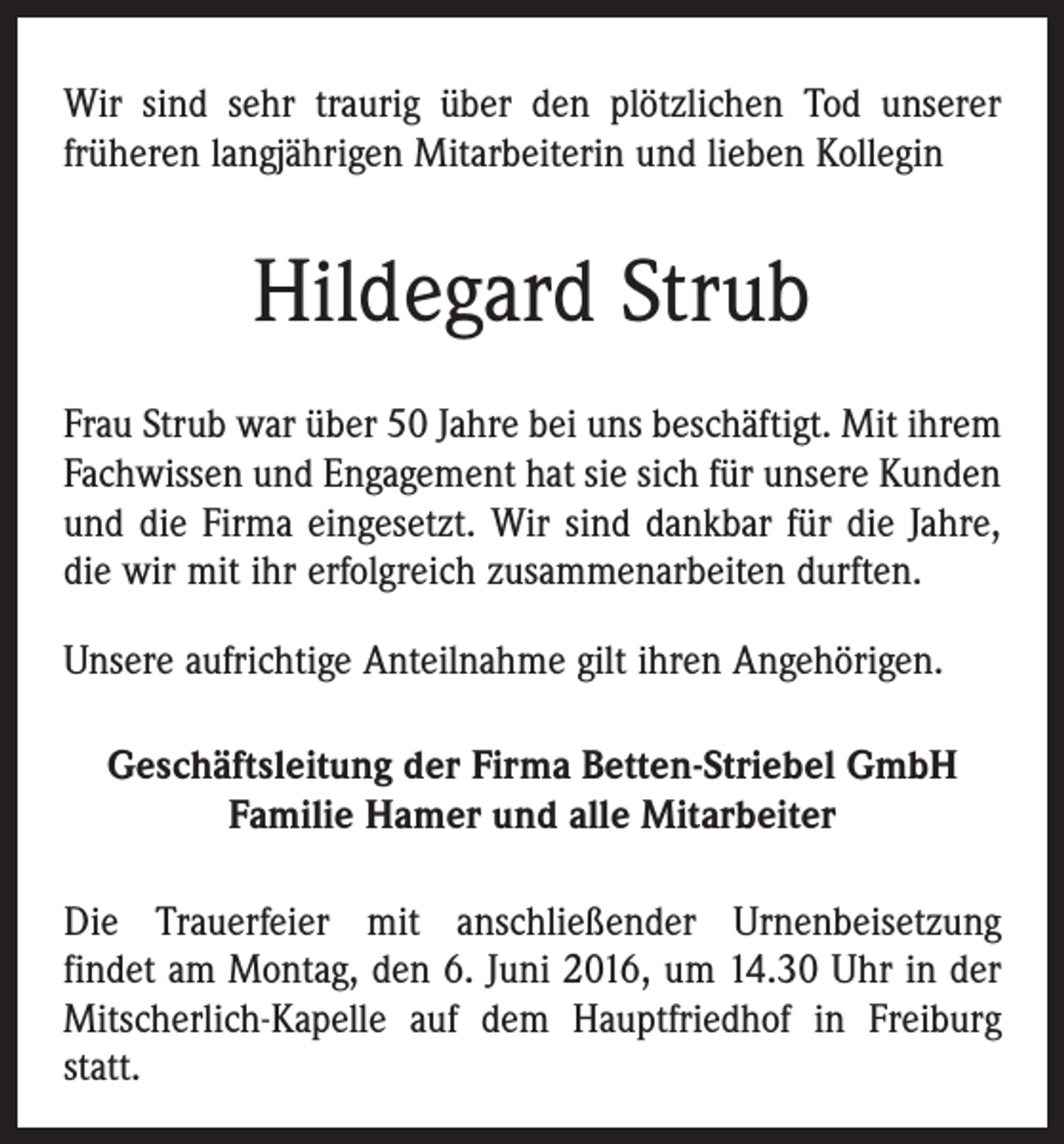 <p>Wir sind sehr traurig über den plötzlichen Tod unserer<br />­früheren langjährigen Mitarbeiterin und lieben Kollegin</p><p>Hildegard Strub<br />Frau Strub war über 50 Jahre bei uns beschäftigt. Mit ihrem<br />Fachwissen und Engagement hat sie sich für unsere Kunden<br />und die Firma eingesetzt. Wir sind dankbar für die Jahre,<br />die wir mit ihr erfolgreich zusammenarbeiten ­durften.<br />Unsere aufrichtige Anteilnahme gilt ihren Angehörigen.<br />Geschäftsleitung der Firma Betten-Striebel GmbH<br />Familie Hamer und alle Mitarbeiter<br />Die Trauerfeier mit anschließender Urnenbeisetzung­<br />findet am Montag, den 6. Juni 2016, um 14.30 Uhr in der<br />Mitscherlich-Kapelle auf dem Hauptfriedhof in Freiburg<br />statt.</p>