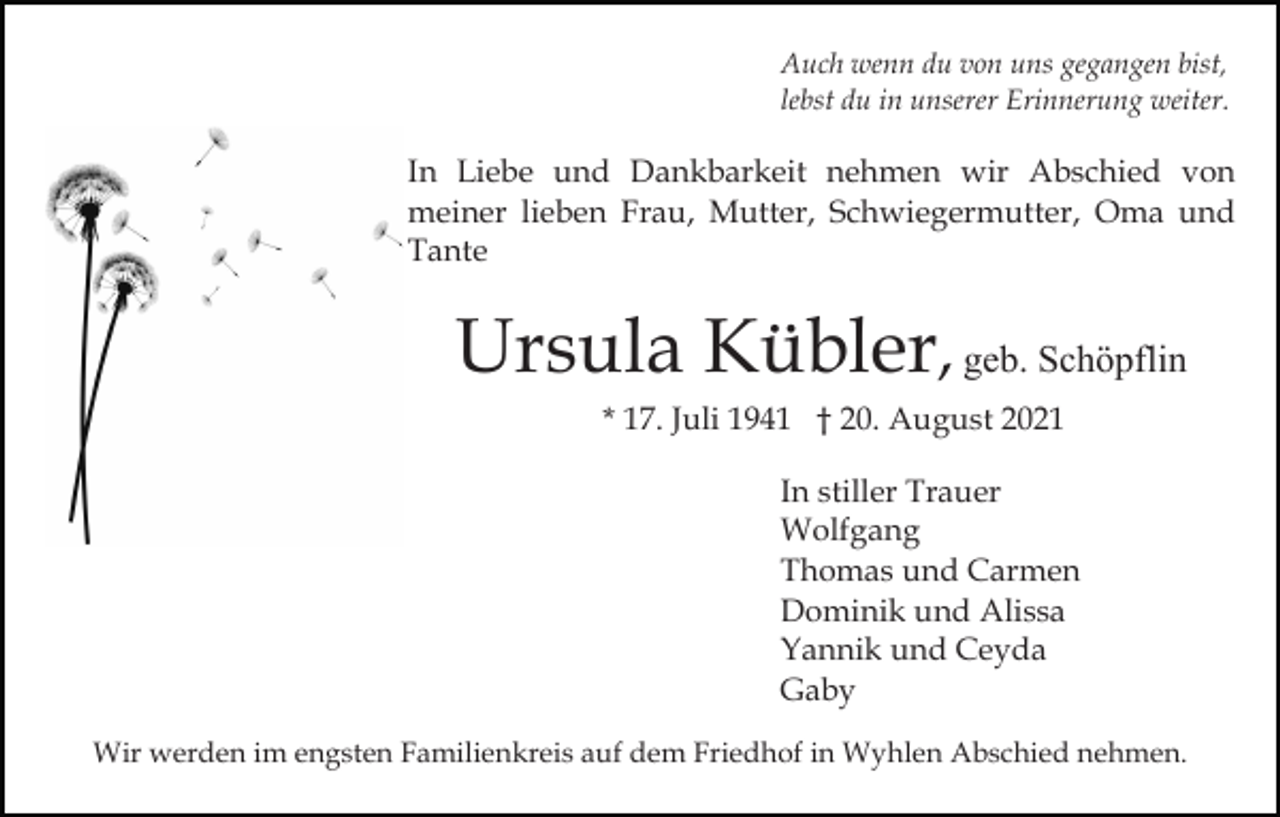 <p>Auch wenn du von uns gegangen bist,<br />lebst du in unserer Erinnerung weiter.</p><p>In Liebe und Dankbarkeit nehmen wir Abschied von<br />meiner lieben Frau, Mutter, Schwiegermutter, Oma und<br />Tante</p><p>Ursula Kübler, geb. Schöpflin<br />* 17. Juli 1941 † 20. August 2021<br />In stiller Trauer<br />Wolfgang<br />Thomas und Carmen<br />Dominik und Alissa<br />Yannik und Ceyda<br />Gaby<br />Wir werden im engsten Familienkreis auf dem Friedhof in Wyhlen Abschied nehmen.</p>