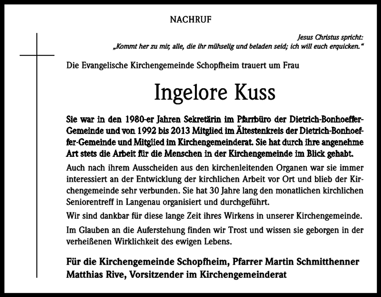 <p>NACHRUF<br />Jesus Christus spricht:<br />„Kommt her zu mir, alle, die ihr mühselig und beladen seid; ich will euch erquicken.“</p><p>Die Evangelische Kirchengemeinde Schopfheim trauert um Frau</p><p>Ingelore Kuss<br />Sie war in den 1980-er Jahren Sekretärin im Pfarrbüro der Dietrich-BonhoefferGemeinde und von 1992 bis 2013 Mitglied im Ältestenkreis der Dietrich-Bonhoeffer-Gemeinde und Mitglied im Kirchengemeinderat. Sie hat durch ihre angenehme<br />Art stets die Arbeit für die Menschen in der Kirchengemeinde im Blick gehabt.<br />Auch nach ihrem Ausscheiden aus den kirchenleitenden Organen war sie immer<br />interessiert an der Entwicklung der kirchlichen Arbeit vor Ort und blieb der Kirchengemeinde sehr verbunden. Sie hat 30 Jahre lang den monatlichen kirchlichen<br />Seniorentreff in Langenau organisiert und durchgeführt.<br />Wir sind dankbar für diese lange Zeit ihres Wirkens in unserer Kirchengemeinde.<br />Im Glauben an die Auferstehung finden wir Trost und wissen sie geborgen in der<br />verheißenen Wirklichkeit des ewigen Lebens.</p><p>Für die Kirchengemeinde Schopfheim, Pfarrer Martin Schmitthenner<br />Matthias Rive, Vorsitzender im Kirchengemeinderat</p>