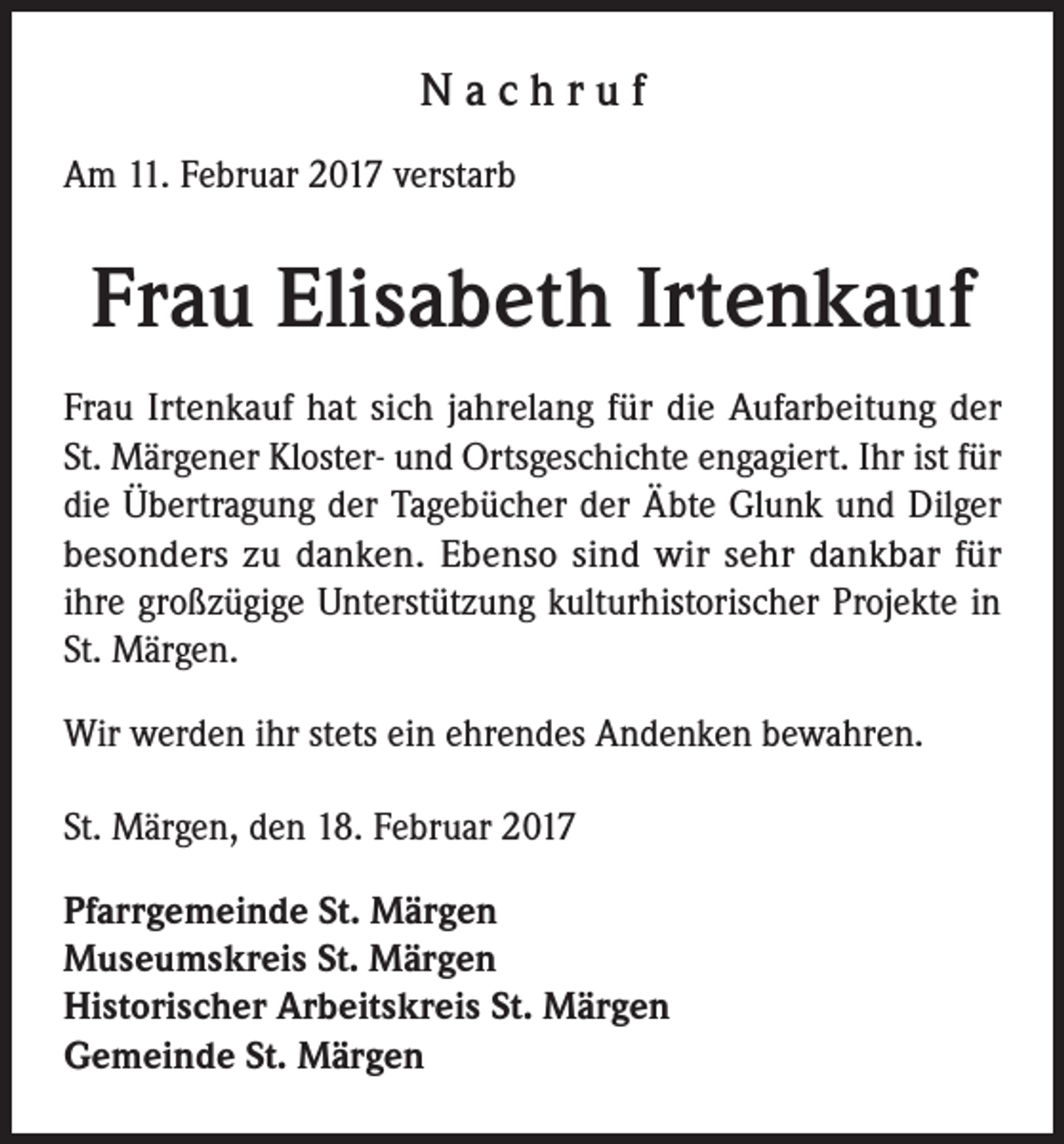 <p>Nachruf<br />Am 11. Februar 2017 verstarb</p><p>Frau Elisabeth Irtenkauf<br />Frau Irtenkauf hat sich jahrelang für die Aufarbeitung der<br />St. Märgener Kloster- und Ortsgeschichte engagiert. Ihr ist für<br />die Übertragung der Tagebücher der Äbte Glunk und Dilger<br />besonders zu danken. Ebenso sind wir sehr dankbar für<br />ihre großzügige Unterstützung kulturhistorischer Projekte in<br />St. Märgen.<br />Wir werden ihr stets ein ehrendes Andenken bewahren.<br />St. Märgen, den 18. Februar 2017<br />Pfarrgemeinde St. Märgen<br />Museumskreis St. Märgen<br />Historischer Arbeitskreis St. Märgen<br />Gemeinde St. Märgen</p>