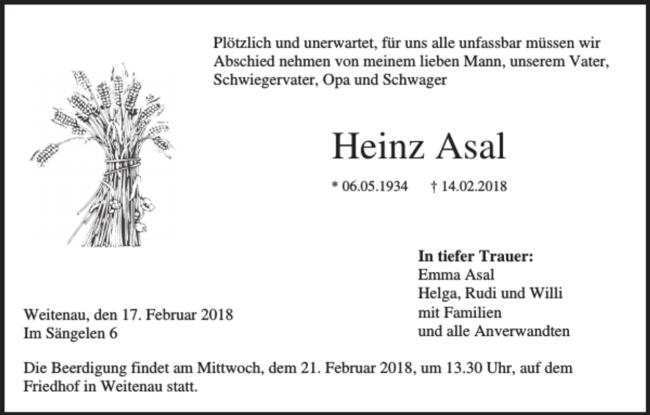 <p>Plötzlich und unerwartet, für uns alle unfassbar müssen wir<br />Abschied nehmen von meinem lieben Mann, unserem Vater,<br />Schwiegervater, Opa und Schwager</p><p>Heinz Asal<br />* 06.05.1934</p><p>Weitenau, den 17. Februar 2018<br />Im Sängelen 6</p><p>† 14.02.2018</p><p>In tiefer Trauer:<br />Emma Asal<br />Helga, Rudi und Willi<br />mit Familien<br />und alle Anverwandten</p><p>Die Beerdigung findet am Mittwoch, dem 21. Februar 2018, um 13.30 Uhr, auf dem<br />Friedhof in Weitenau statt.</p>