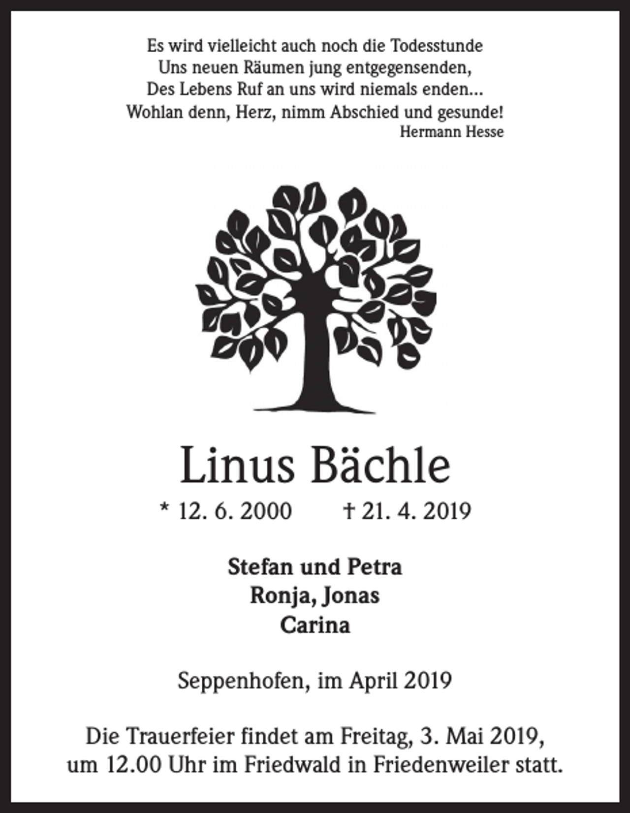 <p>Es wird vielleicht auch noch die Todesstunde<br />Uns neuen Räumen jung entgegensenden,<br />Des Lebens Ruf an uns wird niemals enden…<br />Wohlan denn, Herz, nimm Abschied und gesunde!<br />Hermann Hesse</p><p>Linus Bächle</p><p>* 12. 6. 2000 † 21. 4. 2019<br />Stefan und Petra<br />Ronja, Jonas<br />Carina<br />Seppenhofen, im April 2019<br />Die Trauerfeier findet am Freitag, 3. Mai 2019,<br />um 12.00 Uhr im Friedwald in Friedenweiler statt.</p>