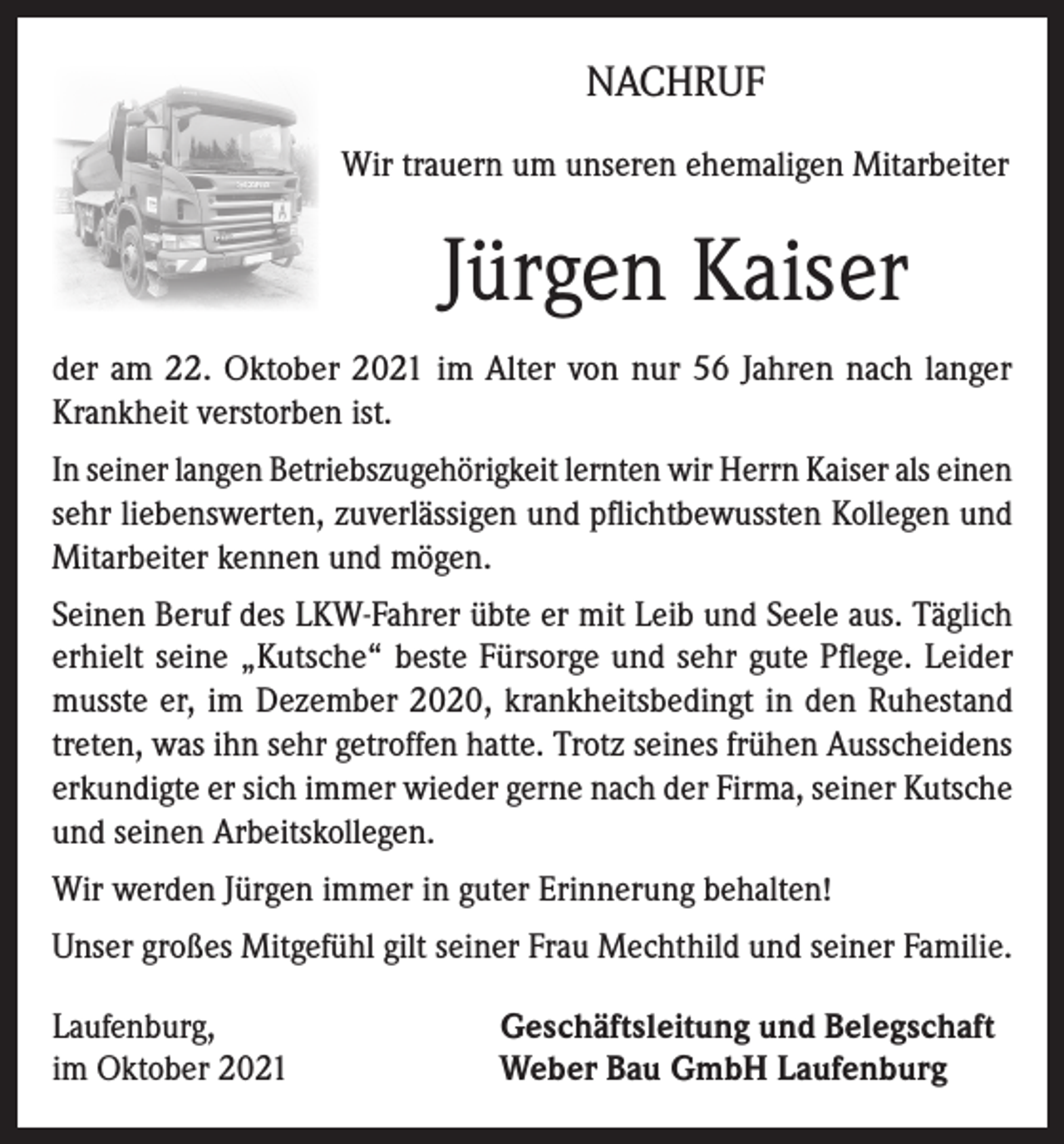 <p>NACHRUF<br />Wir trauern um unseren ehemaligen Mitarbeiter</p><p>Jürgen Kaiser<br />der am 22. Oktober 2021 im Alter von nur 56 Jahren nach langer<br />Krankheit verstorben ist.<br />In seiner langen Betriebszugehörigkeit lernten wir Herrn Kaiser als einen<br />sehr liebenswerten, zuverlässigen und pflichtbewussten Kollegen und<br />Mitarbeiter kennen und mögen.<br />Seinen Beruf des LKW-Fahrer übte er mit Leib und Seele aus. Täglich<br />erhielt seine „Kutsche“ beste Fürsorge und sehr gute Pflege. Leider<br />musste er, im Dezember 2020, krankheitsbedingt in den Ruhestand<br />treten, was ihn sehr getroffen hatte. Trotz seines frühen Ausscheidens<br />erkundigte er sich immer wieder gerne nach der Firma, seiner Kutsche<br />und seinen Arbeitskollegen.<br />Wir werden Jürgen immer in guter Erinnerung behalten!<br />Unser großes Mitgefühl gilt seiner Frau Mechthild und seiner Familie.<br />Laufenburg,<br />im Oktober 2021</p><p>Geschäftsleitung und Belegschaft<br />Weber Bau GmbH Laufenburg</p>