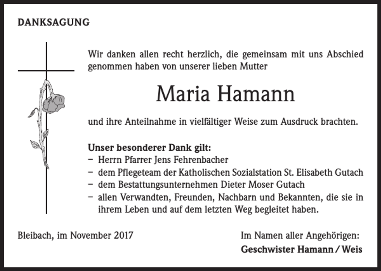 <p>DANKSAGUNG<br />Wir danken allen recht herzlich, die gemeinsam mit uns Abschied<br />genommen haben von unserer lieben Mutter</p><p>Maria Hamann<br />und ihre Anteilnahme in vielfältiger Weise zum Ausdruck brachten.<br />Unser besonderer Dank gilt:<br />– Herrn Pfarrer Jens Fehrenbacher<br />– dem Pflegeteam der Katholischen Sozialstation St. Elisabeth Gutach<br />– dem Bestattungsunternehmen Dieter Moser Gutach<br />– allen Verwandten, Freunden, Nachbarn und Bekannten, die sie in<br />ihrem Leben und auf dem letzten Weg begleitet haben.<br />Bleibach, im November 2017</p><p>Im Namen aller Angehörigen:<br />Geschwister Hamann / Weis</p>