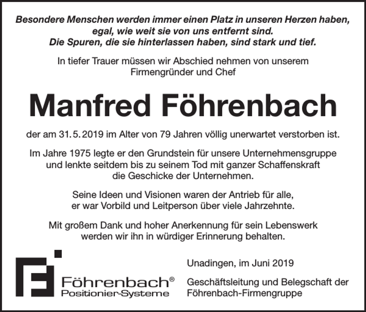 <p>Besondere Menschen werden immer einen Platz in unseren Herzen haben,<br />egal, wie weit sie von uns entfernt sind.<br />Die Spuren, die sie hinterlassen haben, sind stark und tief.<br />In tiefer Trauer müssen wir Abschied nehmen von unserem<br />Firmengründer und Chef</p><p>Manfred Föhrenbach<br />der am 31. 5. 2019 im Alter von 79 Jahren völlig unerwartet verstorben ist.<br />Im Jahre 1975 legte er den Grundstein für unsere Unternehmensgruppe<br />und lenkte seitdem bis zu seinem Tod mit ganzer Schaffenskraft<br />die Geschicke der Unternehmen.<br />Seine Ideen und Visionen waren der Antrieb für alle,<br />er war Vorbild und Leitperson über viele Jahrzehnte.<br />Mit großem Dank und hoher Anerkennung für sein Lebenswerk<br />werden wir ihn in würdiger Erinnerung behalten.<br />Unadingen, im Juni 2019</p><p>Föhrenbach®<br />Positionier-Systeme</p><p>Geschäftsleitung und Belegschaft der<br />Föhrenbach-Firmengruppe</p>