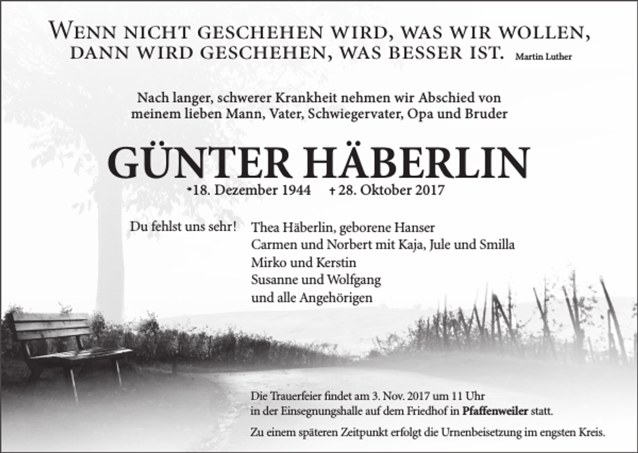 <p>Wenn nicht geschehen wird, was wir wollen,<br />dann wird geschehen, was besser ist.<br />Martin Luther</p><p>Nach langer, schwerer Krankheit nehmen wir Abschied von<br />meinem lieben Mann, Vater, Schwiegervater, Opa und Bruder</p><p>GÜNTER HÄBERLIN<br />18. Dezember 1944</p><p>28. Oktober 2017</p><p>Du fehlst uns sehr! Thea Häberlin, geborene Hanser<br />Carmen und Norbert mit Kaja, Jule und Smilla<br />Mirko und Kerstin<br />Susanne und Wolfgang<br />und alle Angehörigen</p><p>Die Trauerfeier ﬁndet am 3. Nov. 2017 um 11 Uhr<br />in der Einsegnungshalle auf dem Friedhof in Pfaffenweiler statt.<br />Zu einem späteren Zeitpunkt erfolgt die Urnenbeisetzung im engsten Kreis.</p>