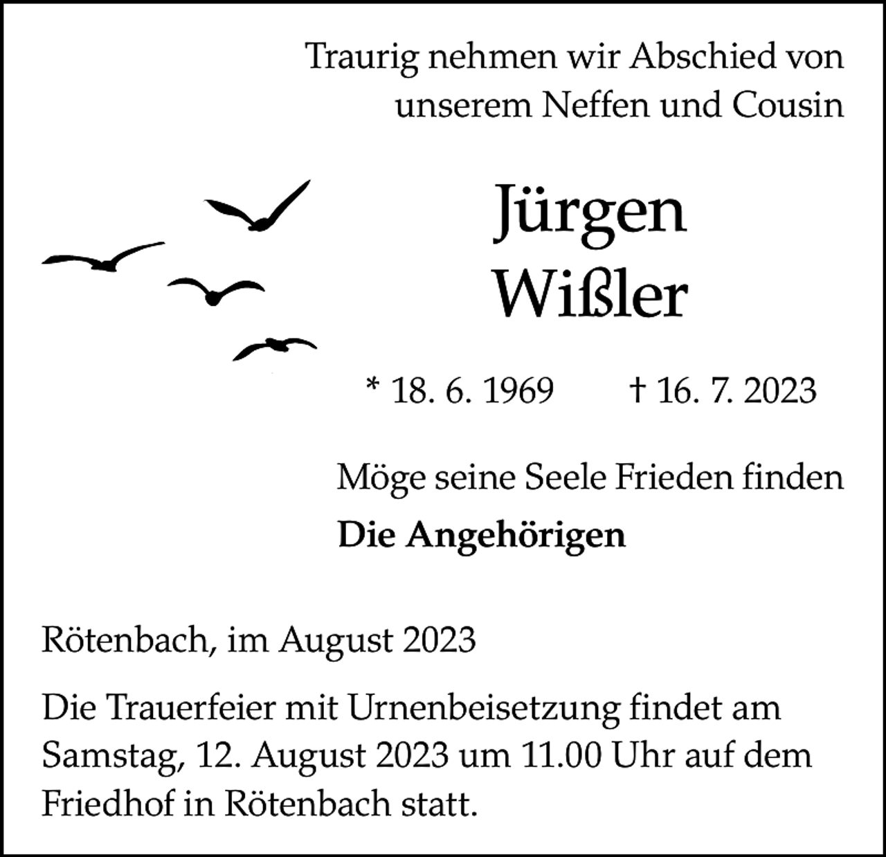 <p>Traurig nehmen wir Abschied von<br />unserem Neffen und Cousin</p><p>Jürgen<br />Wißler<br />* 18. 6. 1969 † 16. 7. 2023<br />Möge seine Seele Frieden finden<br />Die Angehörigen<br />Rötenbach, im August 2023<br />Die Trauerfeier mit Urnenbeisetzung findet am<br />Samstag, 12. August 2023 um 11.00 Uhr auf dem<br />Friedhof in Rötenbach statt.</p>