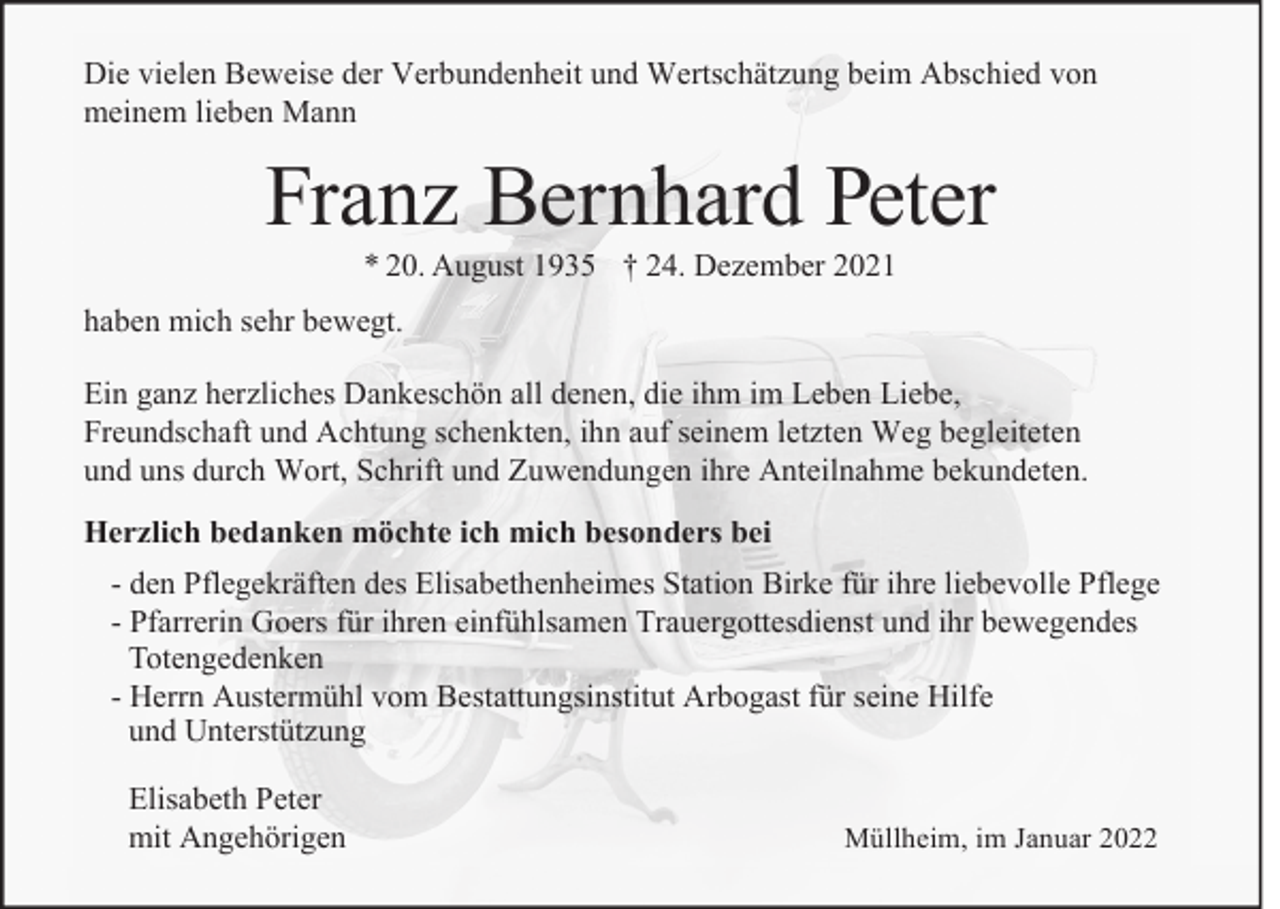 <p>Die vielen Beweise der Verbundenheit und Wertschätzung beim Abschied von<br />meinem lieben Mann</p><p>Franz Bernhard Peter<br />* 20. August 1935 † 24. Dezember 2021</p><p>haben mich sehr bewegt.<br />Ein ganz herzliches Dankeschön all denen, die ihm im Leben Liebe,<br />Freundschaft und Achtung schenkten, ihn auf seinem letzten Weg begleiteten<br />und uns durch Wort, Schrift und Zuwendungen ihre Anteilnahme bekundeten.<br />Herzlich bedanken möchte ich mich besonders bei<br />- den Pflegekräften des Elisabethenheimes Station Birke für ihre liebevolle Pflege<br />- Pfarrerin Goers für ihren einfühlsamen Trauergottesdienst und ihr bewegendes<br />Totengedenken<br />- Herrn Austermühl vom Bestattungsinstitut Arbogast für seine Hilfe<br />und Unterstützung<br />Elisabeth Peter<br />mit Angehörigen</p><p>Müllheim, im Januar 2022</p>