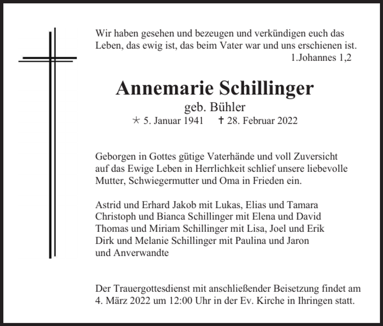 <p>Wir haben gesehen und bezeugen und verkündigen euch das<br />Leben, das ewig ist, das beim Vater war und uns erschienen ist.<br />1.Johannes 1,2</p><p>Annemarie Schillinger<br />geb. Bühler<br /> 5. Januar 1941</p><p> 28. Februar 2022</p><p>Geborgen in Gottes gütige Vaterhände und voll Zuversicht<br />auf das Ewige Leben in Herrlichkeit schlief unsere liebevolle<br />Mutter, Schwiegermutter und Oma in Frieden ein.<br />Astrid und Erhard Jakob mit Lukas, Elias und Tamara<br />Christoph und Bianca Schillinger mit Elena und David<br />Thomas und Miriam Schillinger mit Lisa, Joel und Erik<br />Dirk und Melanie Schillinger mit Paulina und Jaron<br />und Anverwandte</p><p>Der Trauergottesdienst mit anschließender Beisetzung findet am<br />4. März 2022 um 12:00 Uhr in der Ev. Kirche in Ihringen statt.</p>