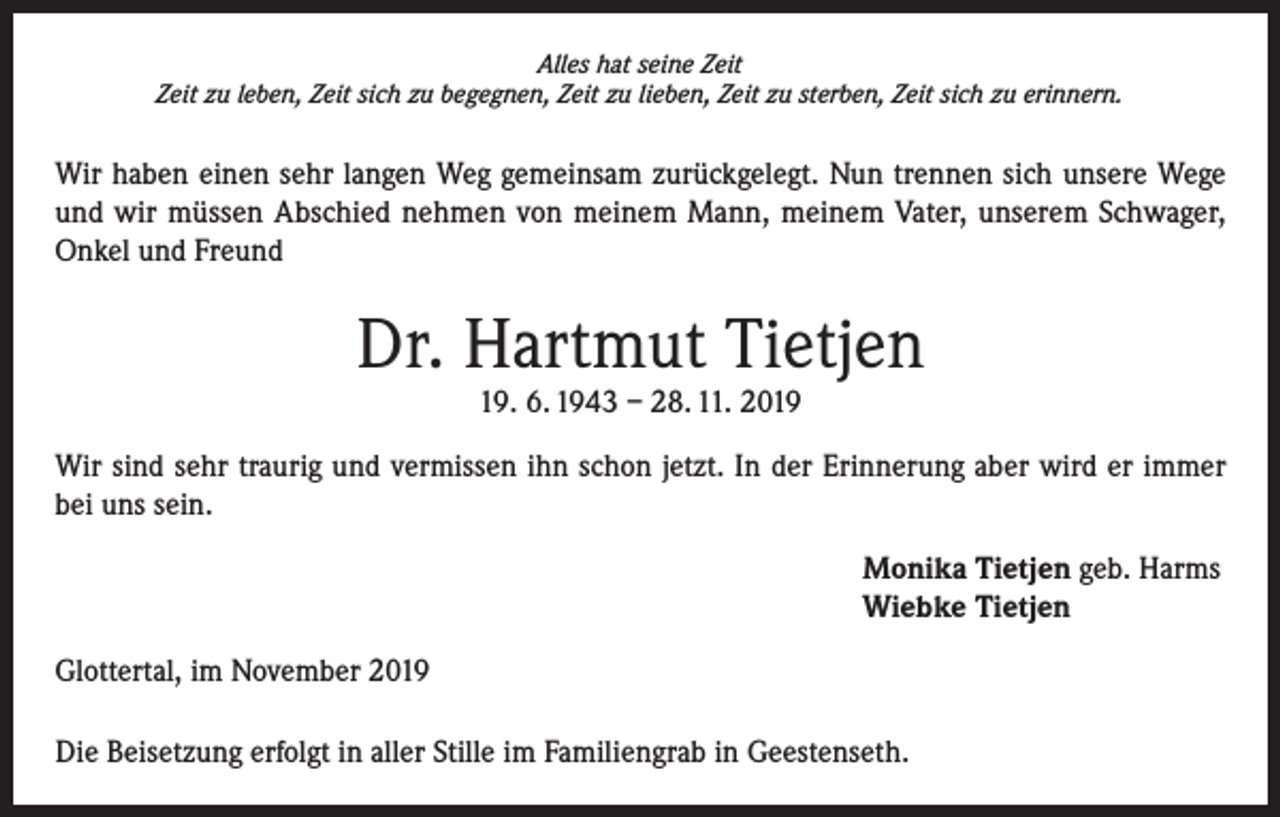 <p>Alles hat seine Zeit<br />Zeit zu leben, Zeit sich zu begegnen, Zeit zu lieben, Zeit zu sterben, Zeit sich zu erinnern.</p><p>Wir haben einen sehr langen Weg gemeinsam zurückgelegt. Nun trennen sich unsere Wege<br />und wir müssen Abschied nehmen von meinem Mann, meinem Vater, unserem Schwager,<br />Onkel und Freund</p><p>Dr. Hartmut Tietjen<br />19. 6. 1943 – 28. 11. 2019</p><p>Wir sind sehr traurig und vermissen ihn schon jetzt. In der Erinnerung aber wird er immer<br />bei uns sein.<br />Monika Tietjen geb. Harms<br />Wiebke Tietjen<br />Glottertal, im November 2019<br />Die Beisetzung erfolgt in aller Stille im Familiengrab in Geestenseth.</p>